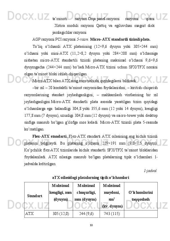 ta’minoti  razyom Orqa panel razyomi razyomi   qismi
Xotira   moduli   razyomi   Qattiq   va   egiluvchan   magnit   disk
jamlagichlar razyomi
AGP razyomi PCI razyomi  5-rasm.  Micro-ATX standartli tizimli plata.
To’liq   o’lchamli   ATX   platasining   (12×9,6   dyuym   yoki   305×244   mm)
o’lchami   yoki   mini-ATX   (11,2×8,2   dyuym   yoki   284×208   mm)   o’lchamiga
nisbatan   micro-ATX   standartili   tizimli   plataning   maksimal   o’lchami   9,6×9,6
dyuymgacha   (244×244   mm)   bo’ladi.Micro-ATX   tizimi   uchun   SFX/TFX   nomini
olgan ta’minot bloki ishlab chiqarilgan.
Micro-ATX bilan ATX ning mos tushishi quyidagilarni bildiradi:
– bir xil – 20 kontaktli ta’minot razyomidan foydalanishni; – kiritish-chiqarish
razyomlarining   standart   joylashganligini;   –   mahkamlash   vintlarining   bir   xil
joylashganligini.Micro-ATX   standartli   plata   asosida   yaratilgan   tizim   quyidagi
o’lchamlarga  ega:   balandligi  304,8  yoki  355,6  mm   (12  yoki  14  dyuym),  kengligi
177,8 mm (7 dyuym), uzunligi 304,8 mm (12 dyuym) va micro-tower yoki desktop
sinfiga   mansub   bo’lgan   g’ilofga   mos   keladi.   Micro-ATX   tizimli   plata   5-rasmda
ko’rsatilgan.
Flex-ATX  standarti.   Flex-ATX standarti  ATX oilasining eng kichik tizimli
platasini   belgilaydi.   Bu   plataning   o’lchami   229×191   mm   (9,0×7,5   dyuym).
Ko’pchilik   flex-ATX   tizimlarida   kichik   standartli   SFX/TFX   ta’minot   bloklaridan
foydalaniladi.   ATX   oilasiga   mansub   bo’lgan   platalarning   tipik   o’lchamlari   1-
jadvalda keltirilgan.
1-jadval
aTX oilasidagi platalarning tipik o’lchamlari
Standart Maksimal
kengligi, mm 
(dyuym) Maksimal
chuqurligi, 
mm (dyuym) Maksimal
maydoni,
sm 2
(kv. dyuym) O’lchamlarini
taqqoslash
ATX 305 (12,0) 244 (9,6) 743 (115)
10 