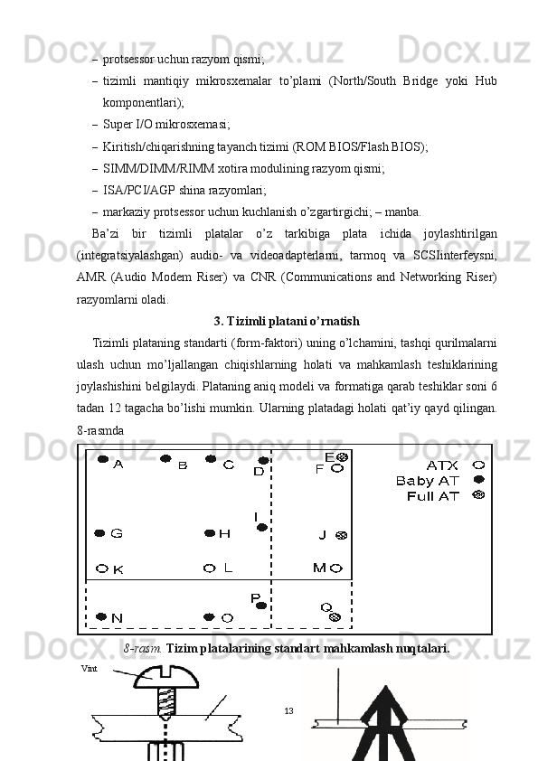 – protsessor uchun razyom qismi;
– tizimli   mantiqiy   mikrosxemalar   to’plami   (North/South   Bridge   yoki   Hub
komponentlari);
– Super I/O mikrosxemasi;
– Kiritish/chiqarishning tayanch tizimi (ROM BIOS/Flash BIOS);
– SIMM/DIMM/RIMM xotira modulining razyom qismi;
– ISA/PCI/AGP shina razyomlari;
– markaziy protsessor uchun kuchlanish o’zgartirgichi; – manba.
Ba’zi   bir   tizimli   platalar   o’z   tarkibiga   plata   ichida   joylashtirilgan
(integratsiyalashgan)   audio-   va   videoadapterlarni,   tarmoq   va   SCSIinterfeysni,
AMR   (Audio   Modem   Riser)   va   CNR   (Communications   and   Networking   Riser)
razyomlarni oladi.
3. Tizimli platani o’rnatish
Tizimli plataning standarti (form-faktori) uning o’lchamini, tashqi qurilmalarni
ulash   uchun   mo’ljallangan   chiqishlarning   holati   va   mahkamlash   teshiklarining
joylashishini belgilaydi. Plataning aniq modeli va formatiga qarab teshiklar soni 6
tadan 12 tagacha bo’lishi mumkin.   Ularning platadagi holati qat’iy qayd qilingan.
8-rasmda 
8-rasm.  Tizim platalarining standart mahkamlash nuqtalari.
13Vint 