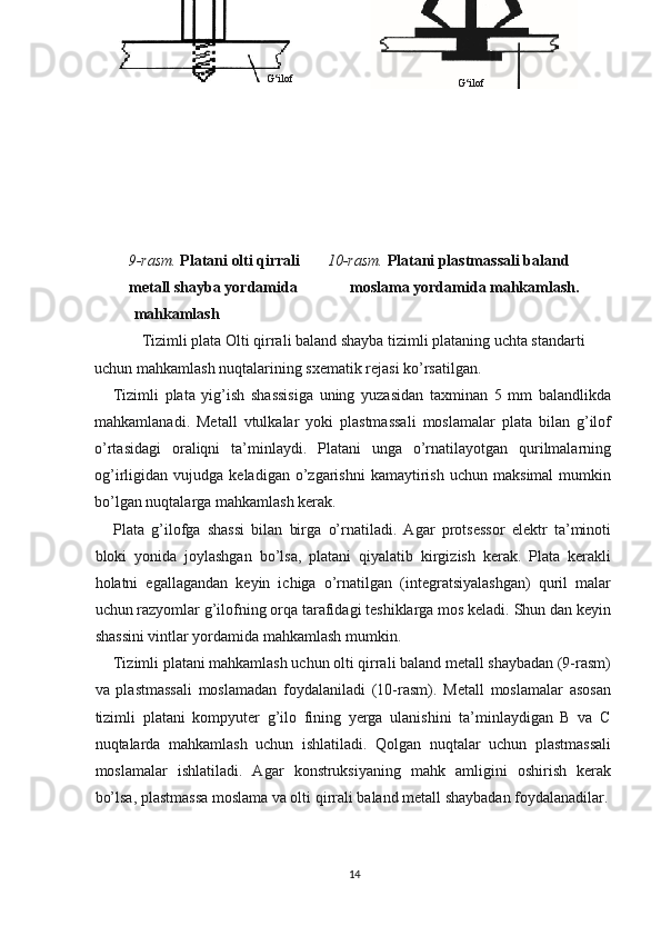 9-rasm.  Platani olti qirrali        10-rasm.  Platani plastmassali baland 
metall shayba yordamida       moslama yordamida mahkamlash.  
  mahkamlash
Tizimli plata Olti qirrali baland shayba tizimli plataning uchta standarti 
uchun mahkamlash nuqtalarining sxematik rejasi ko’rsatilgan.
Tizimli   plata   yig’ish   shassisiga   uning   yuzasidan   taxminan   5   mm   balandlikda
mahkamlanadi.   Metall   vtulkalar   yoki   plastmassali   moslamalar   plata   bilan   g’ilof
o’rtasidagi   oraliqni   ta’minlaydi.   Platani   unga   o’rnatilayotgan   qurilmalarning
og’irligidan  vujudga   keladigan   o’zgarishni   kamaytirish   uchun  maksimal   mumkin
bo’lgan nuqtalarga mahkamlash kerak.
Plata   g’ilofga   shassi   bilan   birga   o’rnatiladi.   Agar   protsessor   elektr   ta’minoti
bloki   yonida   joylashgan   bo’lsa,   platani   qiyalatib   kirgizish   kerak.   Plata   kerakli
holatni   egallagandan   keyin   ichiga   o’rnatilgan   (integratsiyalashgan)   quril   malar
uchun razyomlar g’ilofning orqa tarafidagi teshiklarga mos keladi. Shun dan keyin
shassini vintlar yordamida mahkamlash mumkin.
Tizimli platani mahkamlash uchun olti qirrali baland metall shaybadan (9-rasm)
va   plastmassali   moslamadan   foydalaniladi   (10-rasm).   Metall   moslamalar   asosan
tizimli   platani   kompyuter   g’ilo   fining   yerga   ulanishini   ta’minlaydigan   B   va   C
nuqtalarda   mahkamlash   uchun   ishlatiladi.   Qolgan   nuqtalar   uchun   plastmassali
moslamalar   ishlatiladi.   Agar   konstruksiyaning   mahk   amligini   oshirish   kerak
bo’lsa, plastmassa moslama va olti qirrali baland metall shaybadan foydalanadilar.
14 G‘ilofG‘ilof 