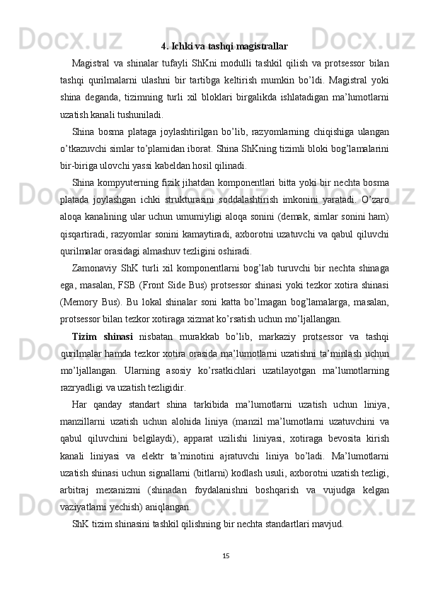 4. Ichki va tashqi magistrallar
Magistral   va   shinalar   tufayli   ShKni   modulli   tashkil   qilish   va   protsessor   bilan
tashqi   qurilmalarni   ulashni   bir   tartibga   keltirish   mumkin   bo’ldi.   Magistral   yoki
shina   deganda,   tizimning   turli   xil   bloklari   birgalikda   ishlatadigan   ma’lumotlarni
uzatish kanali tushuniladi.
Shina   bosma   plataga   joylashtirilgan   bo’lib,   razyomlarning   chiqishiga   ulangan
o’tkazuvchi simlar to’plamidan iborat.   Shina ShKning tizimli bloki bog’lamalarini
bir-biriga ulovchi yassi kabeldan hosil qilinadi.
Shina kompyuterning fizik jihatdan komponentlari bitta yoki bir nechta bosma
platada   joylashgan   ichki   strukturasini   soddalashtirish   imkonini   yaratadi.   O’zaro
aloqa kanalining ular uchun umumiyligi aloqa sonini (demak, simlar sonini ham)
qisqartiradi, razyomlar sonini  kamaytiradi, axborotni uzatuvchi va qabul  qiluvchi
qurilmalar orasidagi almashuv tezligini oshiradi.
Zamonaviy   ShK   turli   xil   komponentlarni   bog’lab   turuvchi   bir   nechta   shinaga
ega,  masalan,  FSB  (Front   Side Bus)  protsessor   shinasi  yoki   tezkor   xotira  shinasi
(Memory   Bus).   Bu   lokal   shinalar   soni   katta   bo’lmagan   bog’lamalarga,   masalan,
protsessor bilan tezkor xotiraga xizmat ko’rsatish uchun mo’ljallangan.
Tizim   shinasi   nisbatan   murakkab   bo’lib,   markaziy   protsessor   va   tashqi
qurilmalar hamda tezkor xotira orasida ma’lumotlarni uzatishni ta’minlash uchun
mo’ljallangan.   Ularning   asosiy   ko’rsatkichlari   uzatilayotgan   ma’lumotlarning
razryadligi va uzatish tezligidir.
Har   qanday   standart   shina   tarkibida   ma’lumotlarni   uzatish   uchun   liniya,
manzillarni   uzatish   uchun   alohida   liniya   (manzil   ma’lumotlarni   uzatuvchini   va
qabul   qiluvchini   belgilaydi),   apparat   uzilishi   liniyasi,   xotiraga   bevosita   kirish
kanali   liniyasi   va   elektr   ta’minotini   ajratuvchi   liniya   bo’ladi.   Ma’lumotlarni
uzatish shinasi uchun signallarni (bitlarni) kodlash usuli, axborotni uzatish tezligi,
arbitraj   mexanizmi   (shinadan   foydalanishni   boshqarish   va   vujudga   kelgan
vaziyatlarni yechish) aniqlangan.
ShK tizim shinasini tashkil qilishning bir nechta standartlari mavjud.
15 