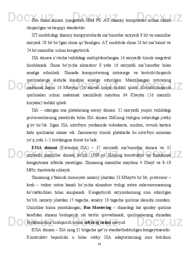 ISA   tizim   shinasi   (magistral)   IBM   PC   AT   shaxsiy   kompterlari   uchun   ishlab
chiqarilgan va haqiqiy standartdir.
XT modelidagi shaxsiy kompyuterlarda ma’lumotlar razryadi 8 bit va manzillar
razryadi 20 bit bo’lgan shina qo’llanilgan. AT modelida shina 16 bit ma’lumot va
24 bit manzillar uchun kengaytirildi.
ISA shinasi o’rtacha tezlikdagi multipleksirlangan 16 razryadli tizimli magistral
hisoblanadi.   Shina   bo’yicha   almashuv   8   yoki   16   razryadli   ma’lumotlar   bilan
amalga   oshiriladi.   Shinada   kompyuterning   xotirasiga   va   kiritish/chiqarish
qurilmalariga   alohida   kirishlar   amalga   oshirilgan.   Manzillangan   xotiraning
maksimal   hajmi   16   Mbaytni   (24   adresli   liniya)   tashkil   qiladi.   Kiritish/chiqarish
qurilmalari   uchun   maksimal   manzillash   maydoni   64   Kbaytni   (16   manzilli
liniyalar) tashkil qiladi.
ISA   –   eskirgan   ona   platalarning   asosiy   shinasi.   32   razryadli   yuqori   tezlikdagi
protsessorlarning yaratilishi bilan ISA shinasi ShKning tezligini oshirishga jiddiy
g’ov   bo’ldi.   Ilgari   ISA   interfeysi   yordamida   videokarta,   modem,   tovush   kartasi
kabi   qurilmalar   ulanar   edi.   Zamonaviy   tizimli   platalarda   bu   interfeys   umuman
yo’q yoki 1–2 slotdangina iborat bo’ladi.
EISA   shinasi   (Extended   ISA)   –   32   razryadli   ma’lumotlar   shinasi   va   32
razryadli   manzillar   shinasi   bo’lib,   1989-yil   ISAning   konstruktiv   va   funksional
kengaytmasi   sifatida   yaratilgan.   Shinaning   manzillar   maydoni   4   Gbayt   va   8–10
MHz chastotada ishlaydi.
Shinaning o’tkazish xususiyati nazariy jihatdan 33 Mbayt/s bo’lib, protsessor –
kesh   –   tezkor   xotira   kanali   bo’yicha   almashuv   tezligi   xotira   mikrosxemasining
ko’rsatkichlari   bilan   aniqlanadi.   Kengaytirish   razyomlarining   soni   oshirilgan
bo’lib, nazariy jihatdan 15 tagacha, amaliy 10 tagacha  qurilma ulanishi  mumkin.
Uzilishlar   tizimi   yaxshilangan,   Bus   Mastering   –   shinadagi   har   qanday   qurilma
tarafidan   shinani   boshqarish   ish   tartibi   quvvatlanadi,   qurilmalarning   shinadan
foydalanishini boshqarish uchun  arbitraj tizimi  mavjud.
EISA shinasi – ISA ning 32 bitgacha qat’iy standartlashtirilgan kengaytmasidir.
Konstruktiv   bajarilishi   u   bilan   oddiy   ISA   adapterlarining   mos   kelishini
16 