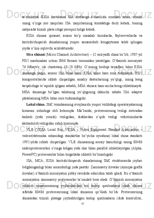 ta’minlaydi.   EISA   kartalarini   ISA   slotlariga   o’rnatilishi   mumkin   emas,   chunki
uning   o’ziga   xos   zanjirlari   ISA   zanjirlarining   kontaktiga   duch   keladi,   buning
natijasida tizimli plata ishga yaroqsiz holga keladi.
EISA   shinasi   qimmat,   ammo   ko’p   masalali   tizimlarda,   faylserverlarda   va
kiritish/chiqarish   shinalarining   yuqori   samaradorli   kengaytmasi   talab   qilingan
joyda o’zini oqlovchi arxitekturadir.
Mca   shinasi  (Micro Channel Architecture) – 32 razryadli shina bo’lib, 1987-yil
PS/2   mashinalari   uchun   IBM   firmasi   tomonidan   yaratilgan.   O’tkazish   xususiyati
76   Mbayt/s,   ish   chastotasi   10–20   MHz.   O’zining   boshqa   tavsiflari   bilan   EISA
shinasiga   yaqin,   ammo   ISA   bilan   ham,   EISA   bilan   ham   mos   tushmaydi.   PS/2
kompyuterlarida   ishlab   chiqarilgan   amaliy   dasturlarning   yo’qligi,   uning   keng
tarqalishiga to’sqinlik qilgani sababli, MSA shinasi ham uncha keng ishlatilmaydi.
MSA   shinasiga   bo’lgan   talabning   yo’qligining   ikkinchi   sababi   ISA   adapter
platalarining MSA bilan mos tushmasligidir.
Lokal shina.  ShK texnikasining rivojlanishi yuqori tezlikdagi operatsiyalarning
hissasini   oshishiga   olib   kelmoqda.   Ma’lumki,   protsessorning   tezligi   xotiradan
tanlash   (yoki   yozish)   tezligidan,   disklardan   o’qish   tezligi   vidiotizimlarda
akslantirish tezligidan oshib bormoqda.
VLB   (VESA   Local   Bus,   VESA   –   Video   Equipment   Standart   Association   –
videoelektronika   sohasidagi   standartlar   bo’yicha   uyushma)   lokal   shina   standarti
1992-yilda   ishlab   chiqarilgan.   VLB   shinasining   asosiy   kamchiligi   uning   80486
mikroprotsessorlari o’rniga kelgan yoki ular bilan parallel ishlatilayotgan (Alpha,
PowerPC) protsessorlar bilan birgalikda ishlatib bo’lmasligidir.
ISA,   MCA,   EISA   kiritish/chiqarish   shinalarining   ShK   strukturasida   joylari
belgilanganligi bilan unumdorligi juda pastdir. Zamonaviy ilovalar (ayniqsa grafik
ilovalar) o’tkazish xususiyatini jiddiy ravishda oshirishni talab qiladi. Bu o’tkazish
xususiyatini  zamonaviy protsessorlar ta’minlab bera oladi. O’tkazish xususiyatini
oshirish   muammosining   yechimlaridan   biri   tashqi   qurilmalarni   ulash   shinasi
sifatida   80486   protsessorining   lokal   shinasini   qo’llash   bo’ldi.   Protsessorning
shinasidan   tizimli   plataga   joylashtirilgan   tashqi   qurilmalarni   (disk   kontrolleri,
17 