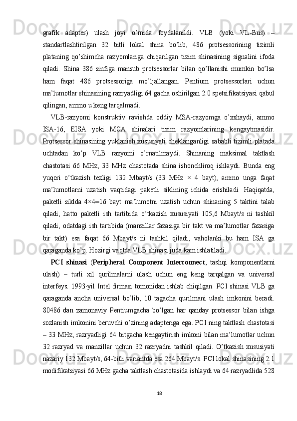 grafik   adapter)   ulash   joyi   o’rnida   foydalanildi.   VLB   (yoki   VL-Bus)   –
standartlashtirilgan   32   bitli   lokal   shina   bo’lib,   486   protsessorining   tizimli
plataning   qo’shimcha   razyomlariga   chiqarilgan   tizim   shinasining   signalini   ifoda
qiladi.   Shina   386   sinfiga   mansub   protsessorlar   bilan   qo’llanishi   mumkin   bo’lsa
ham   faqat   486   protsessoriga   mo’ljallangan.   Pentium   protsessorlari   uchun
ma’lumotlar shinasining razryadligi 64 gacha oshirilgan 2.0 spetsifikatsiyasi qabul
qilingan, ammo u keng tarqalmadi.
VLB-razyomi   konstruktiv   ravishda   oddiy   MSA-razyomga   o’xshaydi,   ammo
ISA-16,   EISA   yoki   MCA   shinalari   tizim   razyomlarining   kengaytmasidir.
Protsessor  shinasining yuklanish xususiyati  cheklanganligi sababli tizimli platada
uchtadan   ko’p   VLB   razyomi   o’rnatilmaydi.   Shinaning   maksimal   taktlash
chastotasi   66   MHz,   33   MHz   chastotada   shina   ishonchliroq   ishlaydi.   Bunda   eng
yuqori   o’tkazish   tezligi   132   Mbayt/s   (33   MHz   ×   4   bayt),   ammo   unga   faqat
ma’lumotlarni   uzatish   vaqtidagi   paketli   siklining   ichida   erishiladi.   Haqiqatda,
paketli   siklda   4×4=16   bayt   ma’lumotni   uzatish   uchun   shinaning   5   taktini   talab
qiladi,   hatto   paketli   ish   tartibida   o’tkazish   xususiyati   105,6   Mbayt/s   ni   tashkil
qiladi,  odatdagi   ish  tartibida  (manzillar  fazasiga   bir  takt  va   ma’lumotlar   fazasiga
bir   takt)   esa   faqat   66   Mbayt/s   ni   tashkil   qiladi,   vaholanki   bu   ham   ISA   ga
qaraganda ko’p. Hozirgi vaqtda VLB shinasi juda kam ishlatiladi.
PCI   shinasi   ( Peripheral   Component   Interconnect ,   tashqi   komponentlarni
ulash)   –   turli   xil   qurilmalarni   ulash   uchun   eng   keng   tarqalgan   va   universal
interfeys.  1993-yil  Intel  firmasi  tomonidan ishlab  chiqilgan. PCI  shinasi  VLB  ga
qaraganda   ancha   universal   bo’lib,   10   tagacha   qurilmani   ulash   imkonini   beradi.
80486   dan   zamonaviy   Pentiumgacha   bo’lgan   har   qanday   protsessor   bilan   ishga
sozlanish imkonini beruvchi o’zining adapteriga ega. PCI ning taktlash chastotasi
– 33 MHz,  razryadligi  64 bitgacha kengaytirish imkoni  bilan ma’lumotlar  uchun
32   razryad   va   manzillar   uchun   32   razryadni   tashkil   qiladi.   O’tkazish   xususiyati
nazariy 132 Mbayt/s, 64-bitli variantda esa 264 Mbayt/s. PCI lokal shinasining 2.1
modifikatsiyasi 66 MHz gacha taktlash chastotasida ishlaydi va 64 razryadlida 528
18 