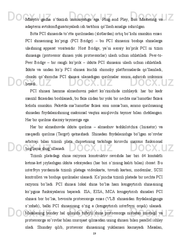 Mbayt/s   gacha   o’tkazish   xususiyatiga   ega.   Plug   and   Play,   Bus   Mastering   va
adapterni avtokonfiguratsiyalash ish tartibini qo’llash amalga oshirilgan.
Bitta PCI shinasida to’rtta qurilmadan (slotlardan) ortiq bo’lishi mumkin emas.
PCI   shinasining   ko’prigi   (PCI   Bridge)   –   bu   PCI   shinasini   boshqa   shinalarga
ulashning   apparat   vositasidir.   Host   Bridge,   ya’ni   asosiy   ko’prik   PCI   ni   tizim
shinasiga   (protsessor   shinasi   yoki   protsessorlar)   ulash   uchun   ishlatiladi.   Peer-to-
Peer   Bridge   –   bir   rangli   ko’prik   –   ikkita   PCI   shinasini   ulash   uchun   ishlatiladi.
Ikkita   va   undan   ko’p   PCI   shinasi   kuchli   shimoliy   platformalarda   qo’llaniladi,
chunki   qo’shimcha   PCI   shinasi   ulanadigan   qurilmalar   sonini   oshirish   imkonini
beradi.
PCI   shinasi   hamma   almashuvni   paket   ko’rinishida   izohlaydi:   har   bir   kadr
manzil fazasidan boshlanadi, bu faza izidan bir yoki bir nechta ma’lumotlar fazasi
kelishi   mumkin.   Paketda   ma’lumotlar   fazasi   soni   noma’lum,   ammo   qurilmaning
shinadan  foydalanishining  maksimal   vaqtini  aniqlovchi   taymer   bilan cheklangan.
Har bir qurilma shaxsiy taymeriga ega.
Har   bir   almashuvda   ikkita   qurilma   –   almashuv   tashkilotchisi   (Inisiator)   va
maqsadli   qurilma   (Target)   qatnashadi.   Shinadan   foydalanishga   bo’lgan   so’rovlar
arbitraji   bilan   tizimli   plata   chipsetining   tarkibiga   kiruvchi   maxsus   funksional
bog’lama shug’ullanadi.
Tizimli   platadagi   shina   razyomi   konstruktiv   ravishda   har   biri   64   kontaktli
ketma-ket   joylashgan   ikkita   seksiyadan   (har   biri   o’zining   kaliti   bilan)   iborat.   Bu
interfeys   yordamida   tizimli   plataga   videokarta,   tovush   kartasi,   modemlar,   SCSI
kontrolleri va boshqa qurilmalar ulanadi. Ko’pincha tizimli platada bir nechta PCI
razyomi   bo’ladi.   PCI   shinasi   lokal   shina   bo’lsa   ham   kengaytirish   shinasining
ko’pgina   funksiyalarini   bajaradi.   ISA,   EISA,   MCA   kengaytirish   shinalari   PCI
shinasi   bor   bo’lsa,   bevosita   protsessorga   emas   (VLB   shinasidan   foydalanilganga
o’xshab),   balki   PCI   shinasining   o’zig   a   (kengaytirish   interfeysi   orqali)   ulanadi.
Masalaning   bunday   hal   qilinishi   tufayli   shina   protsessorga   nisbatan   mustaqil   va
protsessorga so’rovlar bilan murojaat qilmasdan uning shinasi bilan parallel ishlay
oladi.   Shunday   qilib,   protsessor   shinasining   yuklamasi   kamayadi.   Masalan,
19 