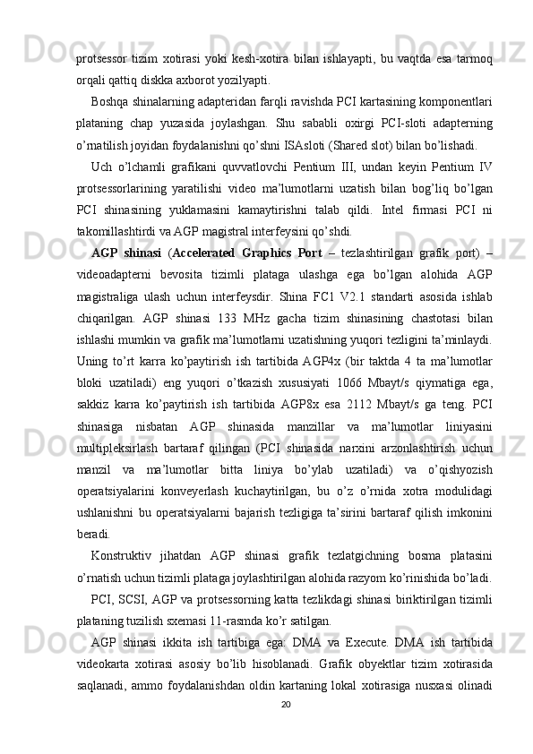 protsessor   tizim   xotirasi   yoki   kesh-xotira   bilan   ishlayapti,   bu   vaqtda   esa   tarmoq
orqali qattiq diskka axborot yozilyapti.
Boshqa shinalarning adapteridan farqli ravishda PCI kartasining komponentlari
plataning   chap   yuzasida   joylashgan.   Shu   sababli   oxirgi   PCI-sloti   adapterning
o’rnatilish joyidan foydalanishni qo’shni ISAsloti (Shared slot) bilan bo’lishadi.
Uch   o’lchamli   grafikani   quvvatlovchi   Pentium   III,   undan   keyin   Pentium   IV
protsessorlarining   yaratilishi   video   ma’lumotlarni   uzatish   bilan   bog’liq   bo’lgan
PCI   shinasining   yuklamasini   kamaytirishni   talab   qildi.   Intel   firmasi   PCI   ni
takomillashtirdi va AGP magistral interfeysini qo’shdi.
AGP   shinasi   ( Accelerated   Graphics   Port   –   tezlashtirilgan   grafik   port)   –
videoadapterni   bevosita   tizimli   plataga   ulashga   ega   bo’lgan   alohida   AGP
magistraliga   ulash   uchun   interfeysdir.   Shina   FC1   V2.1   standarti   asosida   ishlab
chiqarilgan.   AGP   shinasi   133   MHz   gacha   tizim   shinasining   chastotasi   bilan
ishlashi mumkin va grafik ma’lumotlarni uzatishning yuqori tezligini ta’minlaydi.
Uning   to’rt   karra   ko’paytirish   ish   tartibida   AGP4x   (bir   taktda   4   ta   ma’lumotlar
bloki   uzatiladi)   eng   yuqori   o’tkazish   xususiyati   1066   Mbayt/s   qiymatiga   ega,
sakkiz   karra   ko’paytirish   ish   tartibida   AGP8x   esa   2112   Mbayt/s   ga   teng.   PCI
shinasiga   nisbatan   AGP   shinasida   manzillar   va   ma’lumotlar   liniyasini
multipleksirlash   bartaraf   qilingan   (PCI   shinasida   narxini   arzonlashtirish   uchun
manzil   va   ma’lumotlar   bitta   liniya   bo’ylab   uzatiladi)   va   o’qishyozish
operatsiyalarini   konveyerlash   kuchaytirilgan,   bu   o’z   o’rnida   xotra   modulidagi
ushlanishni   bu   operatsiyalarni   bajarish   tezligiga   ta’sirini   bartaraf   qilish   imkonini
beradi.
Konstruktiv   jihatdan   AGP   shinasi   grafik   tezlatgichning   bosma   platasini
o’rnatish uchun tizimli plataga joylashtirilgan alohida razyom ko’rinishida bo’ladi.
PCI, SCSI, AGP va protsessorning katta tezlikdagi shinasi  biriktirilgan tizimli
plataning tuzilish sxemasi 11-rasmda ko’r satilgan.
AGP   shinasi   ikkita   ish   tartibiga   ega:   DMA   va   Execute.   DMA   ish   tartibida
videokarta   xotirasi   asosiy   bo’lib   hisoblanadi.   Grafik   obyektlar   tizim   xotirasida
saqlanadi,   ammo   foydalanishdan   oldin   kartaning   lokal   xotirasiga   nusxasi   olinadi
20 