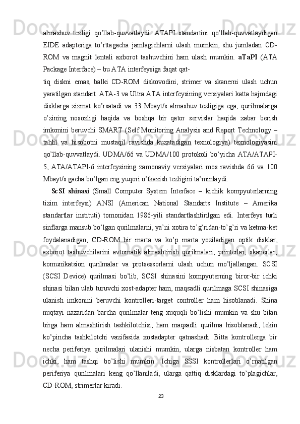 almashuv   tezligi   qo’llab-quvvatlaydi.   ATAPI   standartini   qo’llab-quvvatlaydigan
EIDE   adapteriga   to’rttagacha   jamlagichlarni   ulash   mumkin,   shu   jumladan   CD-
ROM   va   magnit   lentali   axborot   tashuvchini   ham   ulash   mumkin.   aTaPI   (ATA
Package Interface) – bu ATA interfeysiga faqat qat-
tiq   diskni   emas,   balki   CD-ROM   diskovodini,   strimer   va   skanerni   ulash   uchun
yaratilgan standart. ATA-3 va Ultra ATA interfeysining versiyalari katta hajmdagi
disklarga   xizmat   ko’rsatadi   va   33   Mbayt/s   almashuv   tezligiga   ega,   qurilmalarga
o’zining   nosozligi   haqida   va   boshqa   bir   qator   servislar   haqida   xabar   berish
imkonini  beruvchi  SMART   (Self   Monitoring  Analysis   and  Report   Technology  –
tahlil   va   hisobotni   mustaqil   ravishda   kuzatadigan   texnologiya)   texnologiyasini
qo’llab-quvvatlaydi.   UDMA/66   va   UDMA/100   protokoli   bo’yicha   ATA/ATAPI-
5,   ATA/ATAPI-6   interfeysining   zamonaviy   versiyalari   mos   ravishda   66   va   100
Mbayt/s gacha bo’lgan eng yuqori o’tkazish tezligini ta’minlaydi.
ScSI   shinasi   (Small   Computer   System   Interface   –   kichik   kompyuterlarning
tizim   interfeysi)   ANSI   (American   National   Standarts   Institute   –   Amerika
standartlar   instituti)   tomonidan   1986-yili   standartlashtirilgan   edi.   Interfeys   turli
sinflarga mansub bo’lgan qurilmalarni, ya’ni xotira to’g’ridan-to’g’ri va ketma-ket
foydalanadigan,   CD-ROM   bir   marta   va   ko’p   marta   yoziladigan   optik   disklar,
axborot   tashuvchilarini   avtomatik   almashtirish   qurilmalari,   printerlar,   skanerlar,
komunikatsion   qurilmalar   va   protsessorlarni   ulash   uchun   mo’ljallangan.   SCSI
(SCSI   Device)   qurilmasi   bo’lib,   SCSI   shinasini   kompyuterning   biror-bir   ichki
shinasi bilan ulab turuvchi xost-adapter ham, maqsadli qurilmaga SCSI shinasiga
ulanish   imkonini   beruvchi   kontrolleri-target   controller   ham   hisoblanadi.   Shina
nuqtayi   nazaridan   barcha   qurilmalar   teng   xuquqli   bo’lishi   mumkin   va   shu   bilan
birga   ham   almashtirish   tashkilotchisi,   ham   maqsadli   qurilma   hisoblanadi,   lekin
ko’pincha   tashkilotchi   vazifasida   xostadapter   qatnashadi.   Bitta   kontrollerga   bir
necha   periferiya   qurilmalari   ulanishi   mumkin,   ularga   nisbatan   kontroller   ham
ichki,   ham   tashqi   bo’lishi   mumkin.   Ichiga   SSSI   kontrollerlari   o’rnatilgan
periferiya   qurilmalari   keng   qo’llaniladi,   ularga   qattiq   disklardagi   to’plagichlar,
CD-ROM, strimerlar kiradi.
23 