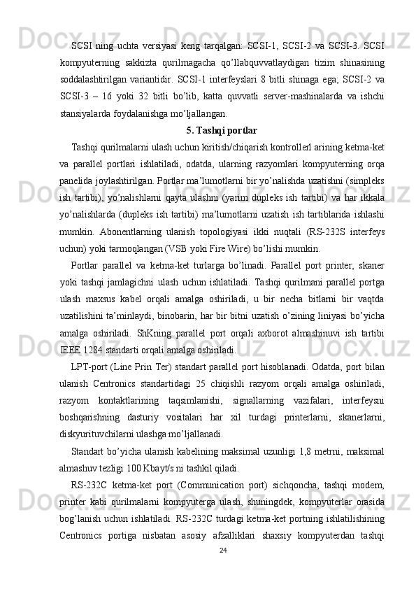 SCSI   ning   uchta   versiyasi   keng   tarqalgan:   SCSI-1,   SCSI-2   va   SCSI-3.   SCSI
kompyuterning   sakkizta   qurilmagacha   qo’llabquvvatlaydigan   tizim   shinasining
soddalashtirilgan   variantidir.   SCSI-1   interfeyslari   8   bitli   shinaga   ega;   SCSI-2   va
SCSI-3   –   16   yoki   32   bitli   bo’lib,   katta   quvvatli   server-mashinalarda   va   ishchi
stansiyalarda foydalanishga mo’ljallangan.
5. Tashqi portlar
Tashqi qurilmalarni ulash uchun kiritish/chiqarish kontrollerl arining ketma-ket
va   parallel   portlari   ishlatiladi,   odatda,   ularning   razyomlari   kompyuterning   orqa
panelida joylashtirilgan. Portlar ma’lumotlarni bir yo’nalishda uzatishni (simpleks
ish   tartibi),   yo’nalishlarni   qayta   ulashni   (yarim   dupleks   ish   tartibi)   va   har   ikkala
yo’nalishlarda   (dupleks   ish   tartibi)   ma’lumotlarni   uzatish   ish   tartiblarida   ishlashi
mumkin.   Abonentlarning   ulanish   topologiyasi   ikki   nuqtali   (RS-232S   interfeys
uchun) yoki tarmoqlangan (VSB yoki Fire Wire) bo’lishi mumkin.
Portlar   parallel   va   ketma-ket   turlarga   bo’linadi.   Parallel   port   printer,   skaner
yoki   tashqi   jamlagichni   ulash   uchun   ishlatiladi.   Tashqi   qurilmani   parallel   portga
ulash   maxsus   kabel   orqali   amalga   oshiriladi,   u   bir   necha   bitlarni   bir   vaqtda
uzatilishini ta’minlaydi, binobarin, har bir bitni uzatish o’zining liniyasi bo’yicha
amalga   oshiriladi.   ShKning   parallel   port   orqali   axborot   almashinuvi   ish   tartibi
IEEE 1284 standarti orqali amalga oshiriladi.
LPT-port (Line Prin Ter) standart parallel port hisoblanadi. Odatda, port bilan
ulanish   Centronics   standartidagi   25   chiqishli   razyom   orqali   amalga   oshiriladi,
razyom   kontaktlarining   taqsimlanishi,   signallarning   vazifalari,   interfeysni
boshqarishning   dasturiy   vositalari   har   xil   turdagi   printerlarni,   skanerlarni,
diskyurituvchilarni ulashga mo’ljallanadi.
Standart   bo’yicha   ulanish   kabelining   maksimal   uzunligi   1,8   metrni,   maksimal
almashuv tezligi 100 Kbayt/s ni tashkil qiladi.
RS-232C   ketma-ket   port   (Communication   port)   sichqoncha,   tashqi   modem,
printer   kabi   qurilmalarni   kompyuterga   ulash,   shuningdek,   kompyuterlar   orasida
bog’lanish  uchun  ishlatiladi.  RS-232C  turdagi   ketma-ket  portning  ishlatilishining
Centronics   portiga   nisbatan   asosiy   afzalliklari   shaxsiy   kompyuterdan   tashqi
24 