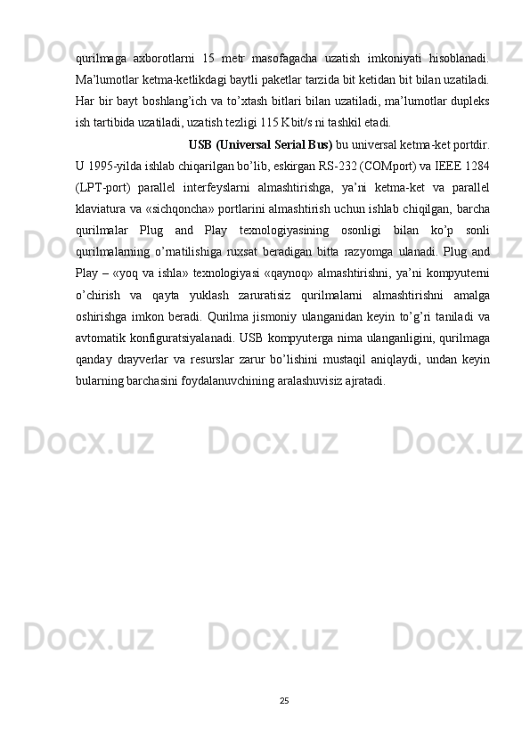 qurilmaga   axborotlarni   15   metr   masofagacha   uzatish   imkoniyati   hisoblanadi.
Ma’lumotlar ketma-ketlikdagi baytli paketlar tarzida bit ketidan bit bilan uzatiladi.
Har bir  bayt  boshlang’ich va to’xtash bitlari  bilan uzatiladi, ma’lumotlar  dupleks
ish tartibida uzatiladi, uzatish tezligi 115 Kbit/s ni tashkil etadi.
USB (Universal Serial Bus)  bu universal ketma-ket portdir. 
U 1995-yilda ishlab chiqarilgan bo’lib, eskirgan RS-232 (COMport) va IEEE 1284
(LPT-port)   parallel   interfeyslarni   almashtirishga,   ya’ni   ketma-ket   va   parallel
klaviatura va «sichqoncha» portlarini almashtirish uchun ishlab chiqilgan, barcha
qurilmalar   Plug   and   Play   texnologiyasining   osonligi   bilan   ko’p   sonli
qurilmalarning   o’rnatilishiga   ruxsat   beradigan   bitta   razyomga   ulanadi.   Plug   and
Play  –  «yoq  va  ishla»  texnologiyasi   «qaynoq»  almashtirishni,  ya’ni  kompyuterni
o’chirish   va   qayta   yuklash   zaruratisiz   qurilmalarni   almashtirishni   amalga
oshirishga   imkon   beradi.   Qurilma   jismoniy   ulanganidan   keyin   to’g’ri   taniladi   va
avtomatik konfiguratsiyalanadi. USB kompyuterga nima ulanganligini, qurilmaga
qanday   drayverlar   va   resurslar   zarur   bo’lishini   mustaqil   aniqlaydi,   undan   keyin
bularning barchasini foydalanuvchining aralashuvisiz ajratadi.
25 