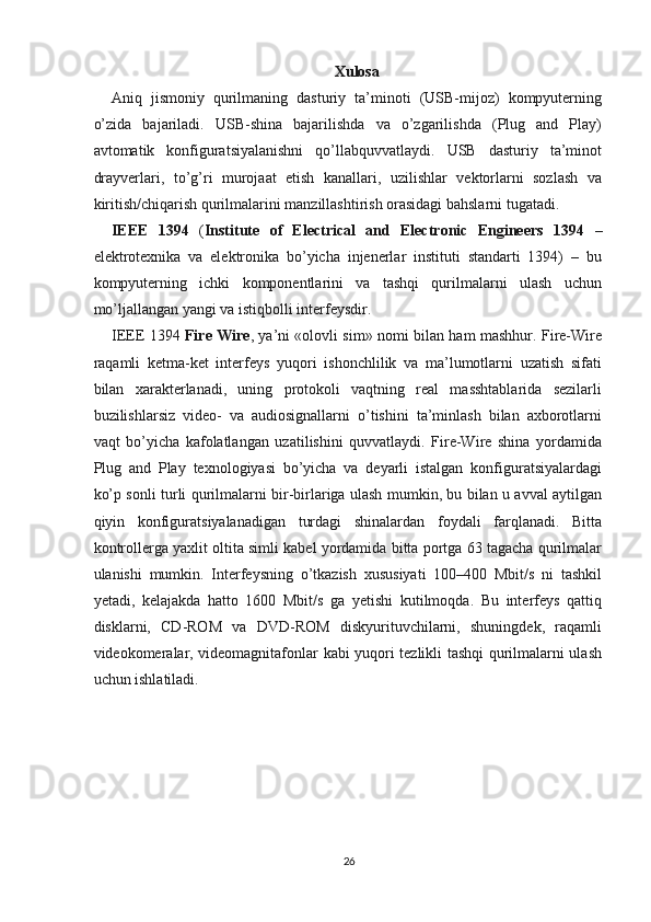 Xulosa
Aniq   jismoniy   qurilmaning   dasturiy   ta’minoti   (USB-mijoz)   kompyuterning
o’zida   bajariladi.   USB-shina   bajarilishda   va   o’zgarilishda   (Plug   and   Play)
avtomatik   konfiguratsiyalanishni   qo’llabquvvatlaydi.   USB   dasturiy   ta’minot
drayverlari,   to’g’ri   murojaat   etish   kanallari,   uzilishlar   vektorlarni   sozlash   va
kiritish/chiqarish qurilmalarini manzillashtirish orasidagi bahslarni tugatadi.
IEEE   1394   ( Institute   of   Electrical   and   Electronic   Engineers   1394   –
elektrotexnika   va   elektronika   bo’yicha   injenerlar   instituti   standarti   1394)   –   bu
kompyuterning   ichki   komponentlarini   va   tashqi   qurilmalarni   ulash   uchun
mo’ljallangan yangi va istiqbolli interfeysdir.
IEEE 1394   Fire Wire , ya’ni «olovli sim» nomi bilan ham mashhur. Fire-Wire
raqamli   ketma-ket   interfeys   yuqori   ishonchlilik   va   ma’lumotlarni   uzatish   sifati
bilan   xarakterlanadi,   uning   protokoli   vaqtning   real   masshtablarida   sezilarli
buzilishlarsiz   video-   va   audiosignallarni   o’tishini   ta’minlash   bilan   axborotlarni
vaqt   bo’yicha   kafolatlangan   uzatilishini   quvvatlaydi.   Fire-Wire   shina   yordamida
Plug   and   Play   texnologiyasi   bo’yicha   va   deyarli   istalgan   konfiguratsiyalardagi
ko’p sonli turli qurilmalarni bir-birlariga ulash mumkin, bu bilan u avval aytilgan
qiyin   konfiguratsiyalanadigan   turdagi   shinalardan   foydali   farqlanadi.   Bitta
kontrollerga yaxlit oltita simli kabel yordamida bitta portga 63 tagacha qurilmalar
ulanishi   mumkin.   Interfeysning   o’tkazish   xususiyati   100–400   Mbit/s   ni   tashkil
yetadi,   kelajakda   hatto   1600   Mbit/s   ga   yetishi   kutilmoqda.   Bu   interfeys   qattiq
disklarni,   CD-ROM   va   DVD-ROM   diskyurituvchilarni,   shuningdek,   raqamli
videokomeralar, videomagnitafonlar kabi yuqori tezlikli tashqi qurilmalarni ulash
uchun ishlatiladi.
26 