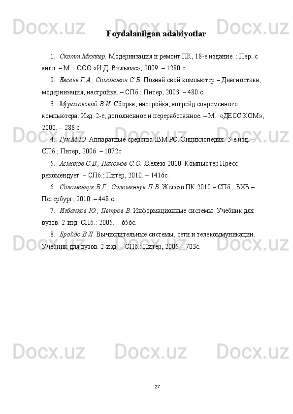 Foydalanilgan adabiyotlar
1. Скотт Мюллер.  Модернизация и ремонт ПК, 18-е издание. : Пер. с 
англ. – М. : ООО «И.Д. Вильямс», 2009. – 1280 с.
2. Евсеев Г.А., Симонович С.В . Познай свой компьютер – Диагностика, 
модернизация, настройка. – СПб.: Питер, 2003. – 480 с.
3. Мураховский В.И . Сборка, настройка, апгрейд современого 
компьютера. Изд. 2-е, дополненое и переработаное. – М.: «ДЕСС КОМ», 
2000. – 288 с.
4. Гук М.Ю.  Аппаратные средства IBM PC. Энциклопедия. 3-е изд. – 
СПб.; Питер, 2006. – 1072с.
5. Асмаков С.В., Пахомов С.О.  Железо 2010. Компьютер Пресс 
рекомендует. – СПб.; Питер, 2010. – 1416с.
6. Соломенчук В.Г., Соломенчук П.В . Железо ПК 2010 – СПб.: БХВ – 
Петербург, 2010. – 448 c.
7. Избачков Ю., Петров В . Информационые системы. Учебник для 
вузов. 2-изд. СПб.: 2005. – 656с.
8. Бройдо В.Л . Вычислительные системы, сети и телекоммуникации. 
Учебник для вузов. 2-изд. – СПб.: Питер, 2005 – 703с.
27 