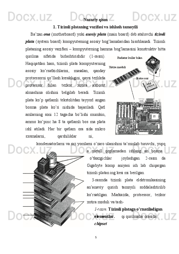 Nazariy qism
1. Tizimli plataning vazifasi va ishlash tamoyili
Ba’zan  ona  (motherboard) yoki  asosiy   plata  (main board) deb ataluvchi  tizimli
plata   (system  board)  kompyuterning asosiy   bog’lamalaridan  hisoblanadi.  Tizimli
plataning asosiy  vazifasi  – kompyuterning hamma bog’lamasini  konstruktiv bitta
qurilma   sifatida   birlashtirishdir   (1-rasm).
Haqiqatdan   ham,   tizimli   plata   kompyuterning
asosiy   ko’rsatkichlarini,   masalan,   qanday
protsessorni qo’llash kerakligini, qaysi tezlikda
protsessor   bilan   tezkor   xotira   axborot
almashina   olishini   belgilab   beradi.   Tizimli
plata   ko’p   qatlamli   tekstolitdan   tayyorl   angan
bosma   plata   ko’ri   nishida   bajariladi.   Qatl
amlarning   soni   12   tagacha   bo’lishi   mumkin,
ammo   ko’pinc   ha   8   ta   qatlamli   bos   ma   plata
ishl   atiladi.   Har   bir   qatlam   ora   sida   mikro
sxemalarni,   qarshiliklar   ni,  
kondensatorlarni va raz yomlarni o’zaro ulanishini ta’minlab turuvchi, yupq
a   metall   qoplamadan   ishlang   an   bosma  
o’tkazgichlar  joylashgan.   2-rasm   da
Gigabyte   komp   aniyasi   ish   lab   chiqargan
tizimli platan ing kesi mi berilgan.
3-rasmda   tizimli   plata   elektronikasining
an’anaviy   qurish   tamoyili   soddalashtirilib
ko’rsatilgan.   Markazda,   protsessor,   tezkor
xotira moduli va tash-
1-rasm.  Tizimli plataga o’rnatiladigan 
elementlar. qi qurilmalar orasida 
chipset
5 Xotira moduli Radiator kuller bilan
Protsessor 