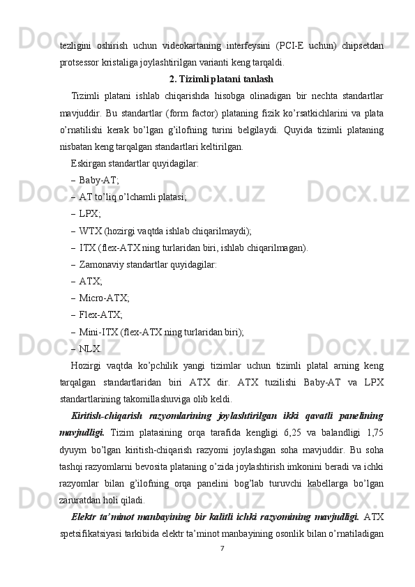 tezligini   oshirish   uchun   videokartaning   interfeysini   (PCI-E   uchun)   chipsetdan
protsessor kristaliga joylashtirilgan varianti keng tarqaldi.
2. Tizimli platani tanlash
Tizimli   platani   ishlab   chiqarishda   hisobga   olinadigan   bir   nechta   standartlar
mavjuddir.   Bu   standartlar   (form   factor)   plataning   fizik   ko’rsatkichlarini   va   plata
o’rnatilishi   kerak   bo’lgan   g’ilofning   turini   belgilaydi.   Quyida   tizimli   plataning
nisbatan keng tarqalgan standartlari keltirilgan.
Eskirgan standartlar quyidagilar:
– Baby-AT;
– AT to’liq o’lchamli platasi;
– LPX;
– WTX (hozirgi vaqtda ishlab chiqarilmaydi);
– ITX (flex-ATX ning turlaridan biri, ishlab chiqarilmagan).
– Zamonaviy standartlar quyidagilar:
– ATX;
– Micro-ATX;
– Flex-ATX;
– Mini-ITX (flex-ATX ning turlaridan biri);
– NLX.
Hozirgi   vaqtda   ko’pchilik   yangi   tizimlar   uchun   tizimli   platal   arning   keng
tarqalgan   standartlaridan   biri   ATX   dir.   ATX   tuzilishi   Baby-AT   va   LPX
standartlarining takomillashuviga olib keldi.
Kiritish-chiqarish   razyomlarining   joylashtirilgan   ikki   qavatli   panelining
mavjudligi.   Tizim   platasining   orqa   tarafida   kengligi   6,25   va   balandligi   1,75
dyuym   bo’lgan   kiritish-chiqarish   razyomi   joylashgan   soha   mavjuddir.   Bu   soha
tashqi razyomlarni bevosita plataning o’zida joylashtirish imkonini beradi va ichki
razyomlar   bilan   g’ilofning   orqa   panelini   bog’lab   turuvchi   kabellarga   bo’lgan
zaruratdan holi qiladi.
Elektr   ta’minot   manbayining   bir   kalitli   ichki   razyomining   mavjudligi.   ATX
spetsifikatsiyasi tarkibida elektr ta’minot manbayining osonlik bilan o’rnatiladigan
7 