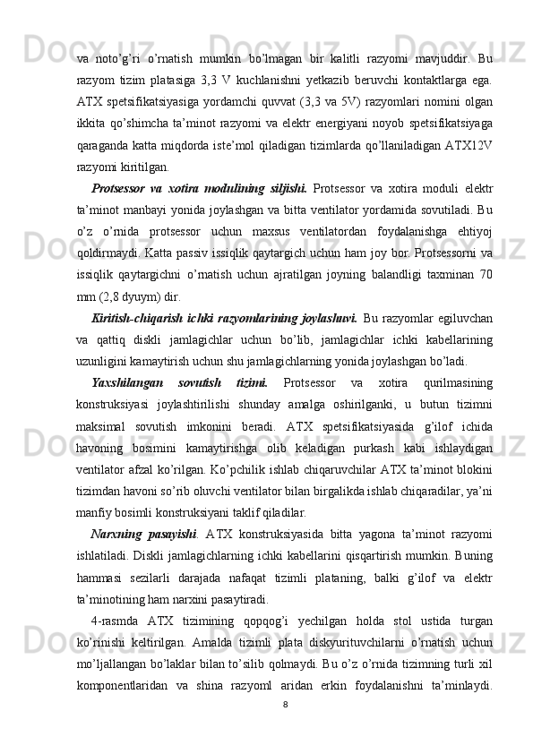 va   noto’g’ri   o’rnatish   mumkin   bo’lmagan   bir   kalitli   razyomi   mavjuddir.   Bu
razyom   tizim   platasiga   3,3   V   kuchlanishni   yetkazib   beruvchi   kontaktlarga   ega.
ATX   spetsifikatsiyasiga   yordamchi   quvvat   (3,3   va   5V)   razyomlari   nomini   olgan
ikkita   qo’shimcha   ta’minot   razyomi   va   elektr   energiyani   noyob   spetsifikatsiyaga
qaraganda katta miqdorda iste’mol  qiladigan tizimlarda qo’llaniladigan ATX12V
razyomi kiritilgan.
Protsessor   va   xotira   modulining   siljishi.   Protsessor   va   xotira   moduli   elektr
ta’minot  manbayi yonida joylashgan va bitta ventilator yordamida sovutiladi. Bu
o’z   o’rnida   protsessor   uchun   maxsus   ventilatordan   foydalanishga   ehtiyoj
qoldirmaydi. Katta passiv  issiqlik qaytargich uchun ham  joy bor. Protsessorni  va
issiqlik   qaytargichni   o’rnatish   uchun   ajratilgan   joyning   balandligi   taxminan   70
mm (2,8 dyuym) dir.
Kiritish-chiqarish   ichki   razyomlarining   joylashuvi.   Bu   razyomlar   egiluvchan
va   qattiq   diskli   jamlagichlar   uchun   bo’lib,   jamlagichlar   ichki   kabellarining
uzunligini kamaytirish uchun shu jamlagichlarning yonida joylashgan bo’ladi.
Yaxshilangan   sovutish   tizimi.   Protsessor   va   xotira   qurilmasining
konstruksiyasi   joylashtirilishi   shunday   amalga   oshirilganki,   u   butun   tizimni
maksimal   sovutish   imkonini   beradi.   ATX   spetsifikatsiyasida   g’ilof   ichida
havoning   bosimini   kamaytirishga   olib   keladigan   purkash   kabi   ishlaydigan
ventilator  afzal ko’rilgan. Ko’pchilik ishlab chiqaruvchilar ATX ta’minot blokini
tizimdan havoni so’rib oluvchi ventilator bilan birgalikda ishlab chiqaradilar, ya’ni
manfiy bosimli konstruksiyani taklif qiladilar.
Narxning   pasayishi .   ATX   konstruksiyasida   bitta   yagona   ta’minot   razyomi
ishlatiladi.  Diskli  jamlagichlarning  ichki  kabellarini  qisqartirish  mumkin. Buning
hammasi   sezilarli   darajada   nafaqat   tizimli   plataning,   balki   g’ilof   va   elektr
ta’minotining ham narxini pasaytiradi.
4-rasmda   ATX   tizimining   qopqog’i   yechilgan   holda   stol   ustida   turgan
ko’rinishi   keltirilgan.   Amalda   tizimli   plata   diskyurituvchilarni   o’rnatish   uchun
mo’ljallangan bo’laklar bilan to’silib qolmaydi. Bu o’z o’rnida tizimning turli xil
komponentlaridan   va   shina   razyoml   aridan   erkin   foydalanishni   ta’minlaydi.
8