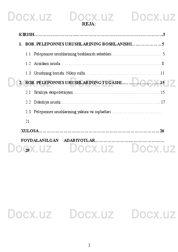 REJA:
KIRISH…………….…………...……………………………………………………...3
1. BOB. PELEPONNES URUSHLARINING BOSHLANISHI….………………5
1.1 Peleponnes urushlarining boshlanish sabablari………………..………..…….5
1.2 Arxidam urushi……………………………..…………………………….......8
1.3 Urushning borishi. Nikiy sulhi…………………...……………………….…11
2. BOB. PELEPONNES URUSHLARINING TUGASHI...……………..……....15
2.1 Sitsiliya ekspedetsiyasi………………….…………………..…………….…15
2.2 Dekeliya urushi……………………………………………………………....17
2.3 Peleponnes urushlarining yakuni va oqibatlari………………………………
21
XULOSA……………………………………………………………………………26
FOYDALANILGAN   ADABIYOTLAR…………………….……….……….……
29
1