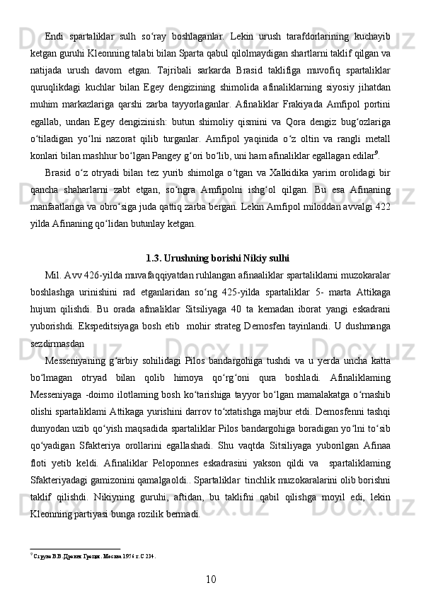 Endi   spartaliklar   sulh   so ray   boshlaganlar.   Lekin   urush   tarafdorlarining   kuchayibʻ
ketgan guruhi Kleonning talabi bilan Sparta qabul qilolmaydigan shartlarni taklif qilgan va
natijada   urush   davom   etgan.   Tajribali   sarkarda   Brasid   taklifiga   muvofiq   spartaliklar
quruqlikdagi   kuchlar   bilan   Egey   dengizining   shimolida   afinaliklarning   siyosiy   jihatdan
muhim   markazlariga   qarshi   zarba   tayyorlaganlar.   Afinaliklar   Frakiyada   Amfipol   portini
egallab,   undan   Egey   dengizinish:   butun   shimoliy   qismini   va   Qora   dengiz   bug ozlariga	
ʻ
o tiladigan   yo lni   nazorat   qilib   turganlar.   Amfipol   yaqinida   o z   oltin   va   rangli   metall	
ʻ ʻ ʻ
konlari bilan mashhur bo lgan Pangey g ori bo lib, uni ham afinaliklar egallagan edilar	
ʻ ʻ ʻ 9
. 
Brasid   o z   otryadi   bilan   tez   yurib   shimolga   o tgan   va   Xalkidika   yarim   orolidagi   bir	
ʻ ʻ
qancha   shaharlarni   zabt   etgan,   so ngra   Amfipolni   ishg ol   qilgan.   Bu   esa   Afinaning	
ʻ ʻ
manfaatlariga va obro siga juda qattiq zarba bergan. Lekin Amfipol miloddan avvalgi 422	
ʻ
yilda Afinaning qo lidan butunlay ketgan. 	
ʻ
1.3. Urushning borishi Nikiy sulhi
Mil. Avv 426-yilda muvafaqqiyatdan ruhlangan afinaaliklar spartaliklarni muzokaralar
boshlashga   urinishini   rad   etganlaridan   so ng   425-yilda   spartaliklar   5-   marta   Attikaga	
ʻ
hujum   qilishdi.   Bu   orada   afmaliklar   Sitsiliyaga   40   ta   kemadan   iborat   yangi   eskadrani
yuborishdi.   Ekspeditsiyaga   bosh   etib     mohir   strateg   Demosfen   tayinlandi.   U   dushmanga
sezdirmasdan
Messeniyaning   g arbiy   sohilidagi   Pilos   bandargohiga   tushdi   va   u   yerda   uncha   katta	
ʻ
bo lmagan   otryad   bilan   qolib   himoya   qo rg oni   qura   boshladi.   Afinaliklaming	
ʻ ʻ ʻ
Messeniyaga  -doimo ilotlaming bosh  ko tarishiga  tayyor   bo lgan  mamalakatga  o rnashib	
ʻ ʻ ʻ
olishi spartaliklami Attikaga yurishini darrov to xtatishga majbur etdi. Demosfenni tashqi	
ʻ
dunyodan uzib qo yish maqsadida spartaliklar Pilos bandargohiga boradigan yo lni to sib	
ʻ ʻ ʻ
qo yadigan   Sfakteriya   orollarini   egallashadi.   Shu   vaqtda   Sitsiliyaga   yuborilgan   Afinaa	
ʻ
floti   yetib   keldi.   Afinaliklar   Peloponnes   eskadrasini   yakson   qildi   va     spartaliklaming
Sfakteriyadagi gamizonini qamalgaoldi.. Spartaliklar  tinchlik muzokaralarini olib borishni
taklif   qilishdi.   Nikiyning   guruhi,   aftidan,   bu   taklifni   qabil   qilishga   moyil   edi,   lekin
Kleonning partiyasi bunga rozilik bermadi.
9
  Струве В.В. Древня Греция. Москва 1956 г. С 234.
10