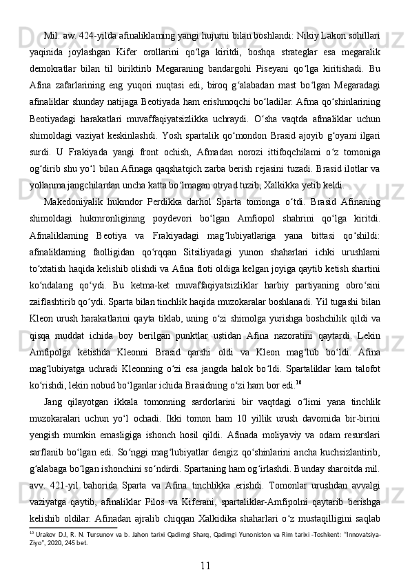 Mil. aw. 424-yilda afinaliklaming yangi hujumi bilan boshlandi: Nikiy Lakon sohillari
yaqinida   joylashgan   Kifer   orollarini   qo lga   kiritdi,   boshqa   strateglar   esa   megaralikʻ
demokratlar   bilan   til   biriktirib   Megaraning   bandargohi   Piseyani   qo lga   kiritishadi.   Bu	
ʻ
Afina   zafarlarining   eng   yuqori   nuqtasi   edi,   biroq   g alabadan   mast   bo lgan   Megaradagi	
ʻ ʻ
afinaliklar shunday natijaga Beotiyada ham erishmoqchi bo ladilar. Afma qo shinlarining	
ʻ ʻ
Beotiyadagi   harakatlari   muvaffaqiyatsizlikka   uchraydi.   O sha   vaqtda   afmaliklar   uchun
ʻ
shimoldagi   vaziyat   keskinlashdi.   Yosh   spartalik   qo mondon   Brasid   ajoyib   g oyani   ilgari	
ʻ ʻ
surdi.   U   Frakiyada   yangi   front   ochish,   Afmadan   norozi   ittifoqchilami   o z   tomoniga	
ʻ
og dirib shu yo l bilan Afinaga qaqshatqich zarba berish rejasini tuzadi. Brasid ilotlar va	
ʻ ʻ
yollanma jangchilardan uncha katta bo lmagan otryad tuzib, Xalkikka yetib keldi. 	
ʻ
Makedoniyalik   hukmdor   Perdikka   darhol   Sparta   tomonga   o tdi.   Brasid   Afinaning	
ʻ
shimoldagi   hukmronligining   poydevori   bo lgan   Amfiopol   shahrini   qo lga   kiritdi.	
ʻ ʻ
Afmaliklaming   Beotiya   va   Frakiyadagi   mag lubiyatlariga   yana   bittasi   qo shildi:	
ʻ ʻ
afinaliklaming   faolligidan   qo rqqan   Sitsiliyadagi   yunon   shaharlari   ichki   urushlami	
ʻ
to xtatish haqida kelishib olishdi va Afina floti oldiga kelgan joyiga qaytib ketish shartini	
ʻ
ko ndalang   qo ydi.   Bu   ketma-ket   muvaffaqiyatsizliklar   harbiy   partiyaning   obro sini
ʻ ʻ ʻ
zaiflashtirib qo ydi. Sparta bilan tinchlik haqida muzokaralar boshlanadi. Yil tugashi bilan	
ʻ
Kleon   urush   harakatlarini   qayta   tiklab,   uning   o zi   shimolga   yurishga   boshchilik   qildi   va	
ʻ
qisqa   muddat   ichida   boy   berilgan   punktlar   ustidan   Afina   nazoratini   qaytardi.   Lekin
Amfipolga   ketishda   Kleonni   Brasid   qarshi   oldi   va   Kleon   mag lub   bo ldi.   Afina	
ʻ ʻ
mag lubiyatga   uchradi   Kleonning   o zi   esa   jangda   halok   bo ldi.   Spartaliklar   kam   talofot	
ʻ ʻ ʻ
ko rishdi, lekin nobud bo lganlar ichida Brasidning o zi ham bor edi.	
ʻ ʻ ʻ 10
 
Jang   qilayotgan   ikkala   tomonning   sardorlarini   bir   vaqtdagi   o limi   yana   tinchlik	
ʻ
muzokaralari   uchun   yo l   ochadi.   Ikki   tomon   ham   10   yillik   urush   davomida   bir-birini	
ʻ
yengish   mumkin   emasligiga   ishonch   hosil   qildi.   Afinada   moliyaviy   va   odam   resurslari
sarflanib   bo lgan   edi.   So nggi   mag lubiyatlar   dengiz   qo shinlarini   ancha   kuchsizlantirib,	
ʻ ʻ ʻ ʻ
g alabaga bo lgan ishonchini so ndirdi. Spartaning ham og irlashdi. Bunday sharoitda mil.	
ʻ ʻ ʻ ʻ
avv.   421-yil   bahorida   Sparta   va   Afina   tinchlikka   erishdi.   Tomonlar   urushdan   avvalgi
vaziyatga   qaytib,   afinaliklar   Pilos   va   Kiferani,   spartaliklar-Amfipolni   qaytarib   berishga
kelishib   oldilar.   Afinadan   ajralib   chiqqan   Xalkidika   shaharlari   o z   mustaqilligini   saqlab	
ʻ
10
  Urakov   D . J ,   R .   N .   Tursunov   va   b .   Jahon   tarixi   Qadimgi   Sharq ,   Qadimgi   Yunoniston   va   Rim   tarixi   - Toshkent :   “ Innovatsiya -
Ziyo ”, 2020, 245  bet .
11