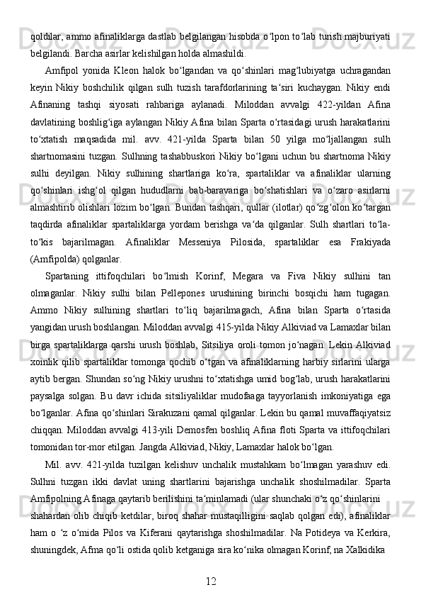 qoldilar, ammo afinaliklarga dastlab belgilangan hisobda o lpon to lab turish majburiyatiʻ ʻ
belgilandi. Barcha asirlar kelishilgan holda almashildi. 
Amfipol   yonida   Kleon   halok   bo lgandan   va   qo shinlari   mag lubiyatga   uchragandan	
ʻ ʻ ʻ
keyin   Nikiy   boshchilik   qilgan   sulh   tuzish   tarafdorlarining   ta siri   kuchaygan.   Nikiy   endi	
ʻ
Afinaning   tashqi   siyosati   rahbariga   aylanadi.   Miloddan   avvalgi   422-yildan   Afina
davlatining boshlig iga aylangan Nikiy Afina bilan Sparta  o rtasidagi  urush harakatlarini	
ʻ ʻ
to xtatish   maqsadida   mil.   avv.   421-yilda   Sparta   bilan   50   yilga   mo ljallangan   sulh	
ʻ ʻ
shartnomasini  tuzgan.   Sulhning  tashabbuskori  Nikiy  bo lgani   uchun  bu  shartnoma  Nikiy	
ʻ
sulhi   deyilgan.   Nikiy   sulhining   shartlariga   ko ra,   spartaliklar   va   afinaliklar   ularning	
ʻ
qo shinlari   ishg ol   qilgan   hududlarni   bab-baravariga   bo shatishlari   va   o zaro   asirlarni	
ʻ ʻ ʻ ʻ
almashtirib olishlari lozim bo lgan. Bundan tashqari, qullar (ilotlar) qo zg olon ko targan	
ʻ ʻ ʻ ʻ
taqdirda   afinaliklar   spartaliklarga   yordam   berishga   va da   qilganlar.   Sulh   shartlari   to la-	
ʻ ʻ
to kis   bajarilmagan.   Afinaliklar   Messeniya   Pilosida,   spartaliklar   esa   Frakiyada	
ʻ
(Amfipolda) qolganlar. 
Spartaning   ittifoqchilari   bo lmish   Korinf,   Megara   va   Fiva   Nikiy   sulhini   tan	
ʻ
olmaganlar.   Nikiy   sulhi   bilan   Pellepones   urushining   birinchi   bosqichi   ham   tugagan.
Ammo   Nikiy   sulhining   shartlari   to liq   bajarilmagach,   Afina   bilan   Sparta   o rtasida	
ʻ ʻ
yangidan urush boshlangan. Miloddan avvalgi 415-yilda Nikiy Alkiviad va Lamaxlar bilan
birga  spartaliklarga  qarshi   urush   boshlab,  Sitsiliya  oroli   tomon  jo nagan.  Lekin  Alkiviad	
ʻ
xoinlik qilib spartaliklar  tomonga qochib o tgan va afinaliklarning harbiy sirlarini ularga	
ʻ
aytib bergan. Shundan so ng Nikiy urushni to xtatishga umid bog lab, urush harakatlarini	
ʻ ʻ ʻ
paysalga   solgan.   Bu   davr   ichida   sitsiliyaliklar   mudofaaga   tayyorlanish   imkoniyatiga   ega
bo lganlar. Afina qo shinlari Sirakuzani qamal qilganlar. Lekin bu qamal muvaffaqiyatsiz	
ʻ ʻ
chiqqan. Miloddan  avvalgi  413-yili  Demosfen boshliq  Afina  floti  Sparta  va ittifoqchilari
tomonidan tor-mor etilgan. Jangda Alkiviad, Nikiy, Lamaxlar halok bo lgan.	
ʻ
Mil.   avv.   421-yilda   tuzilgan   kelishuv   unchalik   mustahkam   bo lmagan   yarashuv   edi.	
ʻ
Sulhni   tuzgan   ikki   davlat   uning   shartlarini   bajarishga   unchalik   shoshilmadilar.   Sparta
Amfipolning Afinaga qaytarib berilishini ta minlamadi (ular shunchaki o z qo shinlarini	
ʻ ʻ ʻ
shahardan  olib chiqib  ketdilar,  biroq  shahar   mustaqilligini  saqlab   qolgan  edi), afinaliklar
ham   o   z   o mida   Pilos   va   Kiferani   qaytarishga   shoshilmadilar.   Na   Potideya   va   Kerkira,	
ʻ ʻ
shuningdek, Afma qo li ostida qolib ketganiga sira ko nika olmagan Korinf, na Xalkidika	
ʻ ʻ
12