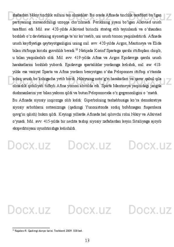 shaharlari Nikiy tinchlik sulhini tan olmadilar. Bu orada Afinada tinchlik tarafdori bo lganʻ
partiyaning   xursandchiligi   uzoqqa   cho zilmadi.   Periklning   jiyani   bo lgan   Alkiviad   urush	
ʻ ʻ
tarafdori   edi.   Mil.   aw.   420-yilda   Alkiviad   birinchi   strateg   etib   tayinlandi   va   o shandan	
ʻ
boshlab o z davlatining siyosatiga ta sir ko rsatib, uni urush tomon yaqinlashtirdi. Afinada	
ʻ ʻ ʻ
urush kayfiyatiga qaytayotganligini uning mil. avv. 420-yilda Argos, Mantineya va Elida
bilan ittifoqqa kirishi guvohlik beradi. 11
 Natijada Korinf Spartaga qarshi ittifoqdan chiqib,
u   bilan   yaqinlashib   oldi.   Mil.   avv.   419-yilda   Afma   va   Argos   Epidavrga   qarshi   urush
harakatlarini   boshlab   yubordi.   Epidavrga   spartaliklar   yordamga   kelishdi,   mil.   aw.   418-
yilda  esa   vaziyat   Sparta   va  Afma   yordam   berayotgan   o sha   Peloponnes   ittifoqi   o rtasida	
ʻ ʻ
ochiq urush bo lishigacha yetib bordi. Nikiyning noto g ri harakatlari va qaror qabul qila	
ʻ ʻ ʻ
olmaslik qobiliyati tufayli Afina yomon ahvolda edi. Sparta Mantineya yaqinidagi jangda
dushmanlarini yer bilan yakson qildi va butun Peloponnesda o z gegemonligini o  rnatdi.	
ʻ ʻ
Bu   Afinada   siyosiy   inqirozga   olib   keldi:   Giperbolning   tashabbusiga   ko ra   demokratiya	
ʻ
siyosiy   arboblarni   ostrasizmga   (qadimgi   Yunonistonda   sodiq   boMmagan   fuqarolami
quvg in qilish) hukm qildi. Keyingi yillarda Afinada hal qiluvchi rolni Nikiy va Alkiviad	
ʻ
o ynadi. Mil. avv. 415-yilda bir nechta tashqi siyosiy zafarlardan keyin Sitsiliyaga ajoyib	
ʻ
ekspeditsiyani uyushtirishga kelishildi.
11
 Rajabov R. Qadimgi dunyo tarixi. Toshkent 2009. 158 bet.
13 