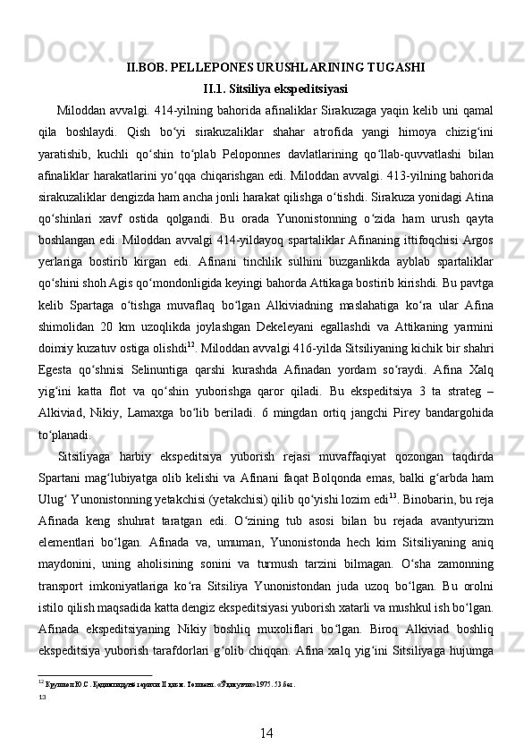 II.BOB. PELLEPONES URUSHLARINING TUGASHI
II.1. Sitsiliya ekspeditsiyasi
Miloddan avvalgi. 414-yilning bahorida  afinaliklar  Sirakuzaga  yaqin kelib uni  qamal
qila   boshlaydi.   Qish   bo yi   sirakuzaliklar   shahar   atrofida   yangi   himoya   chizig iniʻ ʻ
yaratishib,   kuchli   qo shin   to plab   Peloponnes   davlatlarining   qo llab-quvvatlashi   bilan	
ʻ ʻ ʻ
afinaliklar harakatlarini yo qqa chiqarishgan edi. Miloddan avvalgi. 413-yilning bahorida	
ʻ
sirakuzaliklar dengizda ham ancha jonli harakat qilishga o tishdi. Sirakuza yonidagi Atina	
ʻ
qo shinlari   xavf   ostida   qolgandi.   Bu   orada   Yunonistonning   o zida   ham   urush   qayta	
ʻ ʻ
boshlangan   edi.   Miloddan   avvalgi   414-yildayoq  spartaliklar   Afinaning   ittifoqchisi   Argos
yerlariga   bostirib   kirgan   edi.   Afinani   tinchlik   sulhini   buzganlikda   ayblab   spartaliklar
qo shini shoh Agis qo mondonligida keyingi bahorda Attikaga bostirib kirishdi. Bu pavtga
ʻ ʻ
kelib   Spartaga   o tishga   muvaflaq   bo lgan   Alkiviadning   maslahatiga   ko ra   ular   Afina	
ʻ ʻ ʻ
shimolidan   20   km   uzoqlikda   joylashgan   Dekeleyani   egallashdi   va   Attikaning   yarmini
doimiy kuzatuv ostiga olishdi 12
.  Miloddan avvalgi 416-yilda Sitsiliyaning kichik bir shahri
Egesta   qo shnisi   Selinuntiga   qarshi   kurashda   Afinadan   yordam   so raydi.   Afina   Xalq	
ʻ ʻ
yig ini   katta   flot   va   qo shin   yuborishga   qaror   qiladi.	
ʻ ʻ   Bu   ekspeditsiya   3   ta   strateg   –
Alkiviad,   Nikiy,   Lamaxga   bo lib   beriladi.   6   mingdan   ortiq   jangchi   Pirey   bandargohida	
ʻ
to planadi. 	
ʻ
Sitsiliyaga   harbiy   ekspeditsiya   yuborish   rejasi   muvaffaqiyat   qozongan   taqdirda
Spartani   mag lubiyatga   olib   kelishi   va   Afinani   faqat   Bolqonda   emas,   balki   g arbda   ham	
ʻ ʻ
Ulug  Yunonistonning yetakchisi (yetakchisi) qilib qo yishi lozim edi	
ʻ ʻ 13
.  Binobarin, bu reja
Afinada   keng   shuhrat   taratgan   edi.   O zining   tub   asosi   bilan   bu   rejada   avantyurizm	
ʻ
elementlari   bo lgan.   Afinada   va,   umuman,   Yunonistonda   hech   kim   Sitsiliyaning   aniq	
ʻ
maydonini,   uning   aholisining   sonini   va   turmush   tarzini   bilmagan.   O sha   zamonning	
ʻ
transport   imkoniyatlariga   ko ra   Sitsiliya   Yunonistondan   juda   uzoq   bo lgan.   Bu   orolni	
ʻ ʻ
istilo qilish maqsadida katta dengiz ekspeditsiyasi yuborish xatarli va mushkul ish bo lgan.	
ʻ
Afinada   ekspeditsiyaning   Nikiy   boshliq   muxoliflari   bo lgan.   Biroq   Alkiviad   boshliq	
ʻ
ekspeditsiya   yuborish   tarafdorlari   g olib  chiqqan.   Afina   xalq   yig ini   Sitsiliyaga   hujumga	
ʻ ʻ
12
  Крушкол   Ю . С .  Қадимги   дунё   тарихи . II  қисм .  Тошкент . « Ўқитувчи » 1975. 53. бет.
13
14 