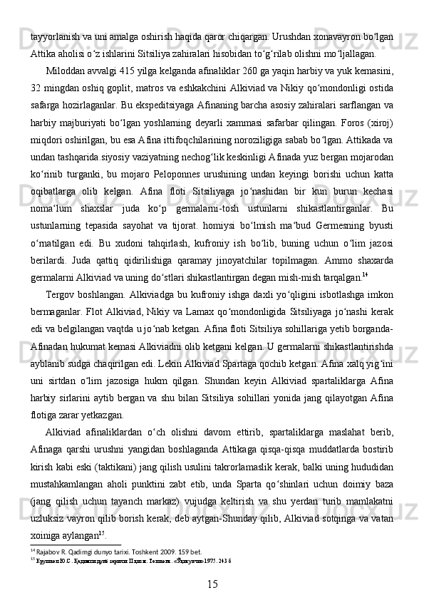 tayyorlanish va uni amalga oshirish haqida qaror chiqargan. Urushdan xonavayron bo lganʻ
Attika aholisi o z ishlarini Sitsiliya zahiralari hisobidan to g rilab olishni mo ljallagan. 	
ʻ ʻ ʻ ʻ
Miloddan avvalgi 415 yilga kelganda afinaliklar 260 ga yaqin harbiy va yuk kemasini,
32 mingdan oshiq goplit, matros va eshkakchini  Alkiviad va Nikiy qo mondonligi ostida	
ʻ
safarga hozirlaganlar. Bu ekspeditsiyaga Afinaning barcha asosiy zahiralari sarflangan va
harbiy   majburiyati   bo lgan   yoshlarning   deyarli   xammasi   safarbar   qilingan.   Foros   (xiroj)	
ʻ
miqdori oshirilgan, bu esa Afina ittifoqchilarining noroziligiga sabab bo lgan. Attikada va	
ʻ
undan tashqarida.siyosiy vaziyatning nechog lik keskinligi Afinada yuz bergan mojarodan	
ʻ
ko rinib   turganki,   bu   mojaro   Peloponnes   urushining   undan   keyingi   borishi   uchun   katta	
ʻ
oqibatlarga   olib   kelgan.   Afina   floti   Sitsiliyaga   jo nashidan   bir   kun   burun   kechasi	
ʻ
noma lum   shaxslar   juda   ko p   germalarni-tosh   ustunlarni   shikastlantirganlar.   Bu	
ʻ ʻ
ustunlarning   tepasida   sayohat   va   tijorat.   homiysi   bo lmish   ma bud   Germesning   byusti	
ʻ ʻ
o rnatilgan   edi.   Bu   xudoni   tahqirlash,   kufroniy   ish   bo lib,   buning   uchun   o lim   jazosi	
ʻ ʻ ʻ
berilardi.   Juda   qattiq   qidirilishiga   qaramay   jinoyatchilar   topilmagan.   Ammo   shaxarda
germalarni Alkiviad va uning do stlari shikastlantirgan degan mish-mish tarqalgan.	
ʻ 14
 
Tergov  boshlangan.   Alkiviadga  bu  kufroniy  ishga   daxli   yo qligini   isbotlashga   imkon	
ʻ
bermaganlar.   Flot   Alkiviad,   Nikiy  va   Lamax   qo mondonligida   Sitsiliyaga   jo nashi   kerak	
ʻ ʻ
edi va belgilangan vaqtda u jo nab ketgan. Afina floti Sitsiliya sohillariga yetib borganda-	
ʻ
Afinadan hukumat kemasi Alkiviadni olib ketgani kelgan. U germalarni shikastlantirishda
ayblanib sudga chaqirilgan edi. Lekin Alkiviad Spartaga qochib ketgan. Afina xalq yig ini	
ʻ
uni   sirtdan   o lim   jazosiga   hukm   qilgan.   Shundan   keyin   Alkiviad   spartaliklarga   Afina	
ʻ
harbiy sirlarini  aytib bergan va shu  bilan  Sitsiliya  sohillari  yonida  jang qilayotgan Afina
flotiga zarar yetkazgan. 
Alkiviad   afinaliklardan   o ch   olishni   davom   ettirib,   spartaliklarga   maslahat   berib,	
ʻ
Afinaga   qarshi   urushni   yangidan   boshlaganda   Attikaga   qisqa-qisqa   muddatlarda   bostirib
kirish kabi eski (taktikani) jang qilish usulini takrorlamaslik kerak, balki uning hududidan
mustahkamlangan   aholi   punktini   zabt   etib,   unda   Sparta   qo shinlari   uchun   doimiy   baza	
ʻ
(jang   qilish   uchun   tayanch   markaz)   vujudga   keltirish   va   shu   yerdan   turib   mamlakatni
uzluksiz vayron qilib borish kerak, deb aytgan-Shunday qilib, Alkiviad sotqinga va vatan
xoiniga aylangan 15
. 
14
  Rajabov   R .  Qadimgi   dunyo   tarixi .  Toshkent  2009. 159  bet .
15
  Крушкол   Ю . С .  Қадимги   дунё   тарихи . I I   қисм .  Тошкент . « Ўқитувчи » 1975. 243  б
15 