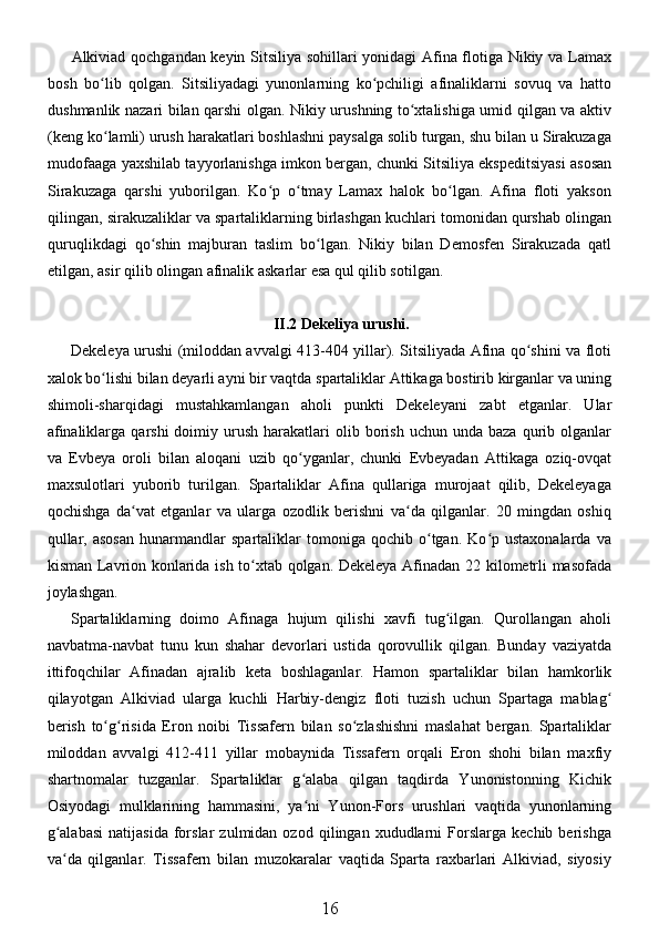 Alkiviad qochgandan keyin Sitsiliya sohillari yonidagi Afina flotiga Nikiy va Lamax
bosh   bo lib   qolgan.   Sitsiliyadagi   yunonlarning   ko pchiligi   afinaliklarni   sovuq   va   hattoʻ ʻ
dushmanlik nazari bilan qarshi olgan. Nikiy urushning to xtalishiga umid qilgan va aktiv	
ʻ
(keng ko lamli) urush harakatlari boshlashni paysalga solib turgan, shu bilan u Sirakuzaga	
ʻ
mudofaaga yaxshilab tayyorlanishga imkon bergan, chunki Sitsiliya ekspeditsiyasi asosan
Sirakuzaga   qarshi   yuborilgan.   Ko p   o tmay   Lamax   halok   bo lgan.   Afina   floti   yakson	
ʻ ʻ ʻ
qilingan, sirakuzaliklar va spartaliklarning birlashgan kuchlari tomonidan qurshab olingan
quruqlikdagi   qo shin   majburan   taslim   bo lgan.   Nikiy   bilan   Demosfen   Sirakuzada   qatl	
ʻ ʻ
etilgan, asir qilib olingan afinalik askarlar esa qul qilib sotilgan. 
II.2 Dekeliya urushi.
Dekeleya urushi (miloddan avvalgi 413-404 yillar). Sitsiliyada Afina qo shini va floti	
ʻ
xalok bo lishi bilan deyarli ayni bir vaqtda spartaliklar Attikaga bostirib kirganlar va uning	
ʻ
shimoli-sharqidagi   mustahkamlangan   aholi   punkti   Dekeleyani   zabt   etganlar.   Ular
afinaliklarga  qarshi  doimiy  urush  harakatlari   olib  borish   uchun  unda  baza   qurib  olganlar
va   Evbeya   oroli   bilan   aloqani   uzib   qo yganlar,   chunki   Evbeyadan   Attikaga   oziq-ovqat	
ʻ
maxsulotlari   yuborib   turilgan.   Spartaliklar   Afina   qullariga   murojaat   qilib,   Dekeleyaga
qochishga   da vat   etganlar   va   ularga   ozodlik   berishni   va da   qilganlar.   20   mingdan   oshiq	
ʻ ʻ
qullar,   asosan   hunarmandlar   spartaliklar   tomoniga  qochib   o tgan.  Ko p  ustaxonalarda   va	
ʻ ʻ
kisman Lavrion konlarida ish to xtab qolgan. Dekeleya Afinadan 22 kilometrli masofada	
ʻ
joylashgan. 
Spartaliklarning   doimo   Afinaga   hujum   qilishi   xavfi   tug ilgan.   Qurollangan   aholi	
ʻ
navbatma-navbat   tunu   kun   shahar   devorlari   ustida   qorovullik   qilgan.   Bunday   vaziyatda
ittifoqchilar   Afinadan   ajralib   keta   boshlaganlar.   Hamon   spartaliklar   bilan   hamkorlik
qilayotgan   Alkiviad   ularga   kuchli   Harbiy-dengiz   floti   tuzish   uchun   Spartaga   mablag	
ʻ
berish   to g risida   Eron   noibi   Tissafern   bilan   so zlashishni   maslahat   bergan.   Spartaliklar	
ʻ ʻ ʻ
miloddan   avvalgi   412-411   yillar   mobaynida   Tissafern   orqali   Eron   shohi   bilan   maxfiy
shartnomalar   tuzganlar.   Spartaliklar   g alaba   qilgan   taqdirda   Yunonistonning   Kichik	
ʻ
Osiyodagi   mulklarining   hammasini,   ya ni   Yunon-Fors   urushlari   vaqtida   yunonlarning
ʻ
g alabasi   natijasida   forslar   zulmidan  ozod   qilingan  xududlarni   Forslarga   kechib  berishga	
ʻ
va da   qilganlar.   Tissafern   bilan   muzokaralar   vaqtida   Sparta   raxbarlari   Alkiviad,   siyosiy
ʻ
16