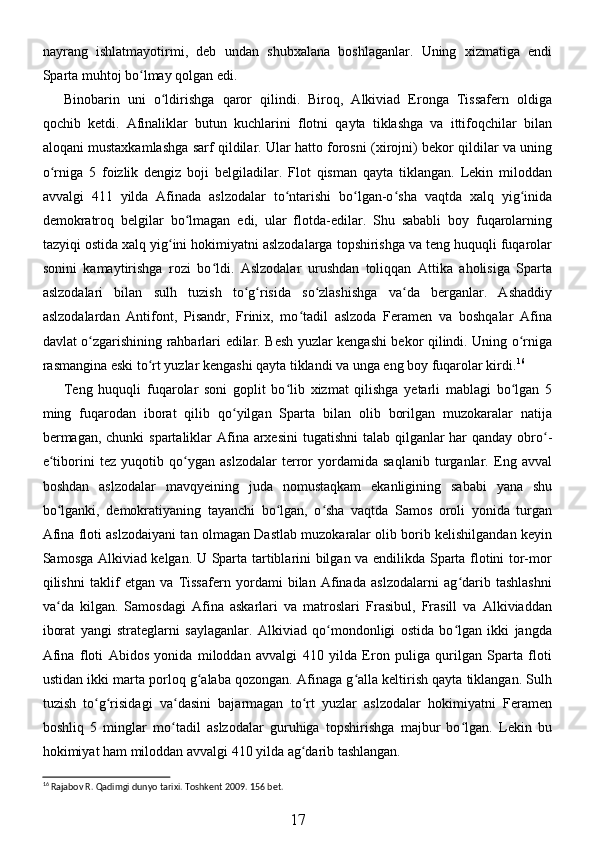 nayrang   ishlatmayotirmi,   deb   undan   shubxalana   boshlaganlar.   Uning   xizmatiga   endi
Sparta muhtoj bo lmay qolgan edi.ʻ
Binobarin   uni   o ldirishga   qaror   qilindi.   Biroq,   Alkiviad   Eronga   Tissafern   oldiga	
ʻ
qochib   ketdi.   Afinaliklar   butun   kuchlarini   flotni   qayta   tiklashga   va   ittifoqchilar   bilan
aloqani mustaxkamlashga sarf qildilar. Ular hatto forosni (xirojni) bekor qildilar va uning
o rniga   5   foizlik   dengiz   boji   belgiladilar.   Flot   qisman   qayta   tiklangan.   Lekin   miloddan	
ʻ
avvalgi   411   yilda   Afinada   aslzodalar   to ntarishi   bo lgan-o sha   vaqtda   xalq   yig inida	
ʻ ʻ ʻ ʻ
demokratroq   belgilar   bo lmagan   edi,   ular   flotda-edilar.   Shu   sababli   boy   fuqarolarning	
ʻ
tazyiqi ostida xalq yig ini hokimiyatni aslzodalarga topshirishga va teng huquqli fuqarolar	
ʻ
sonini   kamaytirishga   rozi   bo ldi.   Aslzodalar   urushdan   toliqqan   Attika   aholisiga   Sparta	
ʻ
aslzodalari   bilan   sulh   tuzish   to g risida   so zlashishga   va da   berganlar.   Ashaddiy	
ʻ ʻ ʻ ʻ
aslzodalardan   Antifont,   Pisandr,   Frinix,   mo tadil   aslzoda   Feramen   va   boshqalar   Afina	
ʻ
davlat o zgarishining rahbarlari edilar. Besh yuzlar kengashi bekor qilindi. Uning o rniga	
ʻ ʻ
rasmangina eski to rt yuzlar kengashi qayta tiklandi va unga eng boy fuqarolar kirdi.	
ʻ 16
 
Teng   huquqli   fuqarolar   soni   goplit   bo lib   xizmat   qilishga   yetarli   mablagi   bo lgan   5	
ʻ ʻ
ming   fuqarodan   iborat   qilib   qo yilgan   Sparta   bilan   olib   borilgan   muzokaralar   natija	
ʻ
bermagan, chunki  spartaliklar Afina arxesini  tugatishni  talab qilganlar  har qanday obro -	
ʻ
e tiborini   tez   yuqotib   qo ygan   aslzodalar   terror   yordamida   saqlanib   turganlar.   Eng   avval	
ʻ ʻ
boshdan   aslzodalar   mavqyeining   juda   nomustaqkam   ekanligining   sababi   yana   shu
bo lganki,   demokratiyaning   tayanchi   bo lgan,   o sha   vaqtda   Samos   oroli   yonida   turgan
ʻ ʻ ʻ
Afina floti aslzodaiyani tan olmagan Dastlab muzokaralar olib borib kelishilgandan keyin
Samosga Alkiviad kelgan. U Sparta tartiblarini bilgan va endilikda Sparta flotini tor-mor
qilishni   taklif   etgan   va   Tissafern   yordami   bilan   Afinada   aslzodalarni   ag darib   tashlashni	
ʻ
va da   kilgan.   Samosdagi   Afina   askarlari   va   matroslari   Frasibul,   Frasill   va   Alkiviaddan	
ʻ
iborat   yangi   strateglarni   saylaganlar.   Alkiviad   qo mondonligi   ostida   bo lgan   ikki   jangda	
ʻ ʻ
Afina   floti   Abidos   yonida   miloddan   avvalgi   410   yilda   Eron   puliga   qurilgan   Sparta   floti
ustidan ikki marta porloq g alaba qozongan. Afinaga g alla keltirish qayta tiklangan. Sulh	
ʻ ʻ
tuzish   to g risidagi   va dasini   bajarmagan   to rt   yuzlar   aslzodalar   hokimiyatni   Feramen	
ʻ ʻ ʻ ʻ
boshliq   5   minglar   mo tadil   aslzodalar   guruhiga   topshirishga   majbur   bo lgan.   Lekin   bu	
ʻ ʻ
hokimiyat ham miloddan avvalgi 410 yilda ag darib tashlangan. 	
ʻ
16
 Rajabov R. Qadimgi dunyo tarixi. Toshkent  2009. 156  bet .
17