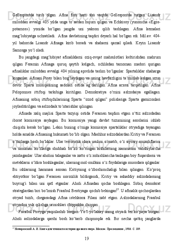 Gellespontda   turib   olgan.   Afina   floti   ham   shu   vaqtda   Gellespontda   turgan.   Lisandr
miloddan avvalgi 405 yilda unga to satdan hujum  qilgan va Echkisoy (yunoncha «Egos-ʻ
potamos»)   yonida   bo lgan   jangda   uni   yakson   qilib   tashlagan.   Afina   kemalari	
ʻ
mag lubiyatga uchratiladi.   Afina davlatining taqdiri deyarli hal bo lgan edi. Mil.av. 404-	
ʻ ʻ
yil   bahorida   Lisandr   Afinaga   kirib   boradi   va   shaharni   qamal   qiladi.   Keyin   Lisandr
Samosga yo l oladi. 	
ʻ
Bu   jangdagi   mag lubiyat   afinaliklarni   oziq-ovqat   mahsulotlari   keltirishdan   mahrum	
ʻ
qilgan   Feramin   Afinaga   quruq   qaytib   kelgach,   ochlikdan   tamoman   madori   qurigan
afinaliklar miloddan avvalgi 404 yilning aprelida taslim bo lganlar. Spartaliklar shaharga	
ʻ
kirganlar. Afinani Pirey bilan bog laydigan va uning havfsizligini  ta minlab kelgan uzun	
ʻ ʻ
devor   Sparta   musiqasining   sadolari   ostida   ag darilgan.   Afina   arxesi   tarqatilgan.   Afina	
ʻ
Peloponnes   ittifoqi   tarkibiga   kiritilgan.   Demokratiya   o rnini   aslzodaiya   egallagan.	
ʻ
Afinaning   sobiq   ittifoqchilarining   Sparta   “ozod   qilgan”   polislariga   Sparta   garnizonlari
joylashtirilgan va aslzodaik to ntarishlar qilingan. 	
ʻ
Afinada   xalq   majlisi   Sparta   tazyiqi   ostida   Feramen   taqdim   etgan   o ttiz   aslzodadan	
ʻ
iborat   komissiya   saylagan.   Bu   komissiya   yangi   davlat   tuzumining   asoslarini   ishlab
chiqishi   kerak   bo lgan.   Lekin   buning   o rniga   komissiya   spartaliklar   otryadiga   tayangan	
ʻ ʻ
holda amalda Afinaning hukumati bo lib olgan. Mashhur aslzodalardan Kritiy va Feramen	
ʻ
o ttizlarga bosh bo ldilar. Ular terroristik idora usulini o rnatib, o z siyosiy muxoliflarini	
ʻ ʻ ʻ ʻ
va   umuman   ko zlariga   shubhali   bo lib   ko ringan   kishilarning   xammasini   vahshiylarcha	
ʻ ʻ ʻ
jazolaganlar. Ular aholini talaganlar va xatto o z xohishlaricha tanlagan boy fuqarolarni va	
ʻ
meteklarni o ldira boshlaganlar, ularning mol-mulkini o z foydalariga musodara qilganlar.	
ʻ ʻ
Bu   ishlarning   hammasi   asosan   Kritiyning   o zboshimchaligi   bilan   qilingan.   Ko proq	
ʻ ʻ
ehtiyotkor   bo lgan   Feramen   norozilik   bildirgandi,   Kritiy   va   ashaddiy   aslzodalarning	
ʻ
buyrug i   bilan   uni   qatl   etganlar.   Aholi   Afinadan   qocha   boshlagan.   Sobiq   demokrat	
ʻ
strateglardan biri bo lmish Frasibul Beotiyaga qochib bekingan	
ʻ 17
. U afinalik qochoqlardan
otryad   tuzib,   chegaradagi   Afina   istehkomi   Filani   zabt   etgan.   Aslzodalarning   Frasibul
otryadini yuk qilishga urinishlari chippakka chiqqan. 
Frasibul Pireyga yaqinlashib borgan. Yo l-yo lakay uning otryadi tez ko paya borgan.	
ʻ ʻ ʻ
Aholi   aslzodalarga   qarshi   bosh   ko tarib   chiqmoqda   edi.   Bir   necha   qattiq   janglarda	
ʻ
17
 Немировский А. И. Книга для чтения по истории древнего мира. Москва: Просвешение, 1986. С. 189.
19 