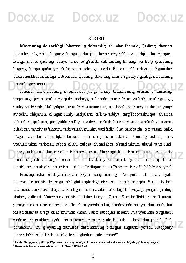 KIRISH
Mavzuning   dolzarbligi .   Mavzuning   dolzarbligi   shundan   iboratki,   Qadimgi   davr   va
davlatlar   to g risida   bugungi   kunga   qadar   juda   kam   ilmiy   ishlar   va   tadqiqotlar   qilingan.ʻ ʻ
Bunga   sabab,   qadimgi   dunyo   tarixi   to g risida   dalillarning   kamligi   va   ko p   qismining	
ʻ ʻ ʻ
bugungi   kunga   qadar   yetarlicha   yetib   kelmaganligidir.   Bu   esa   ushbu   davrni   o rganishni	
ʻ
biroz mushkullashishiga olib keladi. Qadimgi davrning kam o rganilyotganligi mavzuning	
ʻ
dolzarbligini oshiradi. 
Jahonda   tarix   fanining   rivojlanishi,   yangi   tarixiy   bilimlarning   ortishi,   o tmishdagi	
ʻ
voqealarga jamoatchilik qiziqishi kuchaygani  hamda chuqur bilim va ko nikmalarga ega,	
ʻ
ijodiy   va   tizimli   fikrlaydigan   tarixchi   mutaxassislar,   o qituvchi   va   ilmiy   xodimlar   yangi	
ʻ
avlodini   chiqarish,   olingan   ilmiy   natijalarni   ta lim-tarbiya,   targ ibot-tashviqot   ishlarida	
ʻ ʻ
ta sirchan   qo llash,   jamiyatda   milliy   o zlikni   anglash   hissini   mustahkamlashda   xizmat	
ʻ ʻ ʻ
qiladigan tarixiy tafakkurni tarbiyalash  muhim vazifadir.   Shu barobarda, o z vatani  balki	
ʻ
o zga   davlatlar   va   xalqlar   tarixini   ham   o rganishni   istaydi.  	
ʻ ʻ Shuning   uchun,   “Biz
yoshlarimizni   tarixdan   saboq   olish,   xulosa   chiqarishga   o rgatishimiz,   ularni   tarix   ilmi,	
ʻ
tarixiy   tafakkur   bilan   qurollantirishimiz   zarur.   Shuningdek,   ta lim   muassasalarida   tarix	
ʻ
fanini   o qitish   va   targ ib   etish   ishlarini   tubdan   yaxshilash   bo yicha   ham   aniq   chora-	
ʻ ʻ ʻ
tadbirlarni ishlab chiqish lozim” – deb ta kidlagan edilar Prezidentimiz Sh.M.Mirziyoyev	
ʻ 1
.
Mustaqillikka   erishganimizdan   keyin   xalqimizning   o z   yurti,   tili,   madaniyati,	
ʻ
qadriyatlari  tarixini  bilishga,  o zligini  anglashga  qiziqishi  ortib bormoqda. Bu tabiiy hol.	
ʻ
Odamzod borki, avlod-ajdodi kimligini, nasl-nasabini,o zi tug ilib, voyaga yetgan qishloq,	
ʻ ʻ
shahar,   xullaski,   Vatanining   tarixini   bilishni   istaydi.   Zero,   “Kim   bo lishidan   qat i   nazar,	
ʻ ʻ
jamiyatning har  bir  a zosi  o z o tmishini  yaxshi  bilsa,  bunday odamni  yo ldan  urish,  har	
ʻ ʻ ʻ ʻ
xil aqidalar ta siriga olish mumkin emas.  Tarix saboqlari  insonni  hushyorlikka o rgatadi,	
ʻ ʻ
irodasini   mustahkamlaydi.   Inson   uchun   tarixidan   judo   bo lish   —   hayotdan   judo   bo lish	
ʻ ʻ
demakdir...   Bu   g oyaning   zamirida   xalqimizning   o zligini   anglashi   yotadi.   Haqqoniy	
ʻ ʻ
tarixni bilmasdan turib esa o zlikni anglash mumkin emas	
ʻ 2
” 
1
  Shavkat Mirziyoyevning  2021-yil 19 yanvardagi ma naviy-ma rifiy ishlar tizimini takomillashtirish masalalari bo yicha yig ilishidagi nutqidan	
ʻ ʻ ʻ ʻ
2
 Karimov I.A. Tarixiy xotirisiz kelajak y o q. –T.: “Sharq”, 1998. 	
ʻ 23- bet .
2