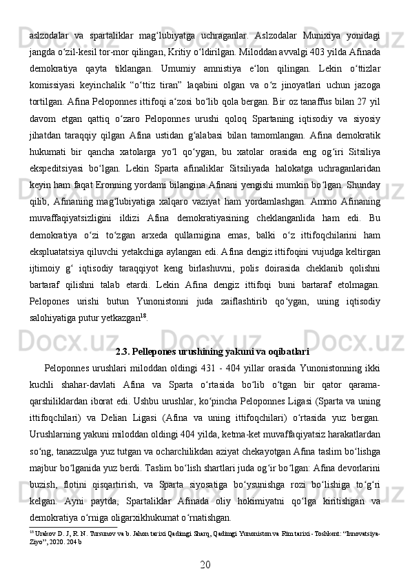 aslzodalar   va   spartaliklar   mag lubiyatga   uchraganlar.   Aslzodalar   Munixiya   yonidagiʻ
jangda o zil-kesil tor-mor qilingan, Kritiy o ldirilgan. Miloddan avvalgi 403 yilda Afinada	
ʻ ʻ
demokratiya   qayta   tiklangan.   Umumiy   amnistiya   e lon   qilingan.   Lekin   o ttizlar	
ʻ ʻ
komissiyasi   keyinchalik   “o ttiz   tiran”   laqabini   olgan   va   o z   jinoyatlari   uchun   jazoga	
ʻ ʻ
tortilgan. Afina Peloponnes ittifoqi a zosi bo lib qola bergan. Bir oz tanaffus bilan 27 yil	
ʻ ʻ
davom   etgan   qattiq   o zaro   Peloponnes   urushi   qoloq   Spartaning   iqtisodiy   va   siyosiy	
ʻ
jihatdan   taraqqiy   qilgan   Afina   ustidan   g alabasi   bilan   tamomlangan.   Afina   demokratik	
ʻ
hukumati   bir   qancha   xatolarga   yo l   qo ygan,   bu   xatolar   orasida   eng   og iri   Sitsiliya	
ʻ ʻ ʻ
ekspeditsiyasi   bo lgan.   Lekin   Sparta   afinaliklar   Sitsiliyada   halokatga   uchraganlaridan	
ʻ
keyin ham faqat Eronning yordami bilangina Afinani yengishi mumkin bo lgan. Shunday	
ʻ
qilib,   Afinaning   mag lubiyatiga   xalqaro   vaziyat   ham   yordamlashgan.   Ammo   Afinaning	
ʻ
muvaffaqiyatsizligini   ildizi   Afina   demokratiyasining   cheklanganlida   ham   edi.   Bu
demokratiya   o zi   to zgan   arxeda   qullarnigina   emas,   balki   o z   ittifoqchilarini   ham	
ʻ ʻ ʻ
ekspluatatsiya qiluvchi yetakchiga aylangan edi. Afina dengiz ittifoqini vujudga keltirgan
ijtimoiy   g   iqtisodiy   taraqqiyot   keng   birlashuvni,   polis   doirasida   cheklanib   qolishni	
ʻ
bartaraf   qilishni   talab   etardi.   Lekin   Afina   dengiz   ittifoqi   buni   bartaraf   etolmagan.
Pelopones   urishi   butun   Yunonistonni   juda   zaiflashtirib   qo ygan,   uning   iqtisodiy	
ʻ
salohiyatiga putur yetkazgan 18
. 
2.3. Pellepones urushining yakuni va oqibatlari
Peloponnes   urushlari   miloddan   oldingi   431   -   404   yillar   orasida   Yunonistonning   ikki
kuchli   shahar-davlati   Afina   va   Sparta   o rtasida   bo lib   o tgan   bir   qator   qarama-	
ʻ ʻ ʻ
qarshiliklardan iborat edi. Ushbu urushlar, ko pincha Peloponnes Ligasi (Sparta va uning
ʻ
ittifoqchilari)   va   Delian   Ligasi   (Afina   va   uning   ittifoqchilari)   o rtasida   yuz   bergan.	
ʻ
Urushlarning yakuni miloddan oldingi 404 yilda, ketma-ket muvaffaqiyatsiz harakatlardan
so ng, tanazzulga yuz tutgan va ocharchilikdan aziyat chekayotgan Afina taslim bo lishga	
ʻ ʻ
majbur bo lganida yuz berdi. Taslim bo lish shartlari juda og ir bo lgan: Afina devorlarini	
ʻ ʻ ʻ ʻ
buzish,   flotini   qisqartirish,   va   Sparta   siyosatiga   bo ysunishga   rozi   bo lishiga   to g ri	
ʻ ʻ ʻ ʻ
kelgan.   Ayni   paytda,   Spartaliklar   Afinada   oliy   hokimiyatni   qo lga   kiritishgan   va	
ʻ
demokratiya o rniga oligarxikhukumat o rnatishgan. 	
ʻ ʻ
18
  Urakov   D .  J ,  R .  N .  Tursunov   va   b .  Jahon   tarixi   Qadimgi   Sharq ,  Qadimgi   Yunoniston   va   Rim   tarixi  - Toshkent : “ Innovatsiya -
Ziyo ”, 2020. 204  b
20 