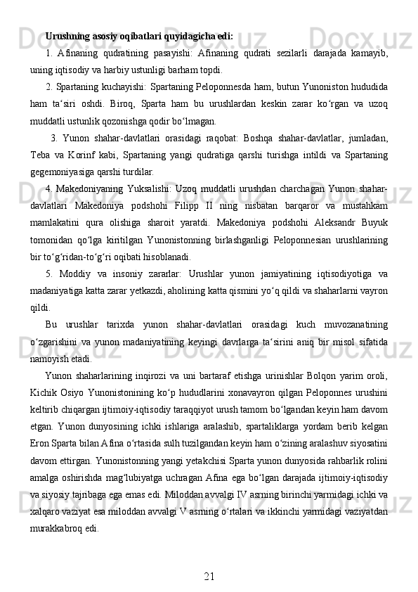 Urushning asosiy oqibatlari quyidagicha edi:
1.   Afinaning   qudratining   pasayishi:   Afinaning   qudrati   sezilarli   darajada   kamayib,
uning iqtisodiy va harbiy ustunligi barham topdi.
2. Spartaning kuchayishi: Spartaning Peloponnesda ham, butun Yunoniston hududida
ham   ta siri   oshdi.   Biroq,   Sparta   ham   bu   urushlardan   keskin   zarar   ko rgan   va   uzoqʻ ʻ
muddatli ustunlik qozonishga qodir bo lmagan.	
ʻ
  3.   Yunon   shahar-davlatlari   orasidagi   raqobat:   Boshqa   shahar-davlatlar,   jumladan,
Teba   va   Korinf   kabi,   Spartaning   yangi   qudratiga   qarshi   turishga   intildi   va   Spartaning
gegemoniyasiga qarshi turdilar.
4.   Makedoniyaning   Yuksalishi:   Uzoq   muddatli   urushdan   charchagan   Yunon   shahar-
davlatlari   Makedoniya   podshohi   Filipp   II   ning   nisbatan   barqaror   va   mustahkam
mamlakatini   qura   olishiga   sharoit   yaratdi.   Makedoniya   podshohi   Aleksandr   Buyuk
tomonidan   qo lga   kiritilgan   Yunonistonning   birlashganligi   Peloponnesian   urushlarining	
ʻ
bir to g ridan-to g ri oqibati hisoblanadi.	
ʻ ʻ ʻ ʻ
5.   Moddiy   va   insoniy   zararlar:   Urushlar   yunon   jamiyatining   iqtisodiyotiga   va
madaniyatiga katta zarar yetkazdi, aholining katta qismini yo q qildi va shaharlarni vayron	
ʻ
qildi.
Bu   urushlar   tarixda   yunon   shahar-davlatlari   orasidagi   kuch   muvozanatining
o zgarishini   va   yunon   madaniyatining   keyingi   davrlarga   ta sirini   aniq   bir   misol   sifatida	
ʻ ʻ
namoyish etadi.
Yunon   shaharlarining   inqirozi   va   uni   bartaraf   etishga   urinishlar   Bolqon   yarim   oroli,
Kichik   Osiyo   Yunonistonining   ko p   hududlarini   xonavayron   qilgan   Peloponnes   urushini	
ʻ
keltirib chiqargan ijtimoiy-iqtisodiy taraqqiyot urush tamom bo lgandan keyin ham davom	
ʻ
etgan.   Yunon   dunyosining   ichki   ishlariga   aralashib,   spartaliklarga   yordam   berib   kelgan
Eron Sparta bilan Afina o rtasida sulh tuzilgandan keyin ham o zining aralashuv siyosatini	
ʻ ʻ
davom ettirgan. Yunonistonning yangi yetakchisi Sparta yunon dunyosida rahbarlik rolini
amalga   oshirishda   mag lubiyatga   uchragan   Afina   ega   bo lgan   darajada  ijtimoiy-iqtisodiy	
ʻ ʻ
va siyosiy tajribaga ega emas edi. Miloddan avvalgi IV asrning birinchi yarmidagi ichki va
xalqaro vaziyat esa miloddan avvalgi V asrning o rtalari va ikkinchi yarmidagi vaziyatdan	
ʻ
murakkabroq edi.
21