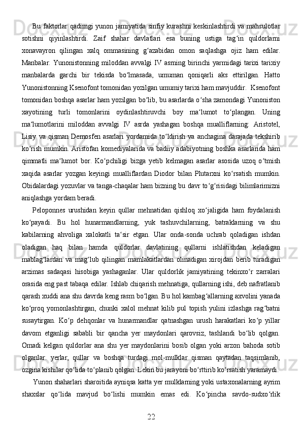 Bu faktorlar qadimgi yunon jamiyatida sinfiy kurashni keskinlashtirdi  va mahsulotlar
sotishni   qiyinlashtirdi.   Zaif   shahar   davlatlari   esa   buning   ustiga   tag in   quldorlarniʻ
xonavayron   qilingan   xalq   ommasining   g azabidan   omon   saqlashga   ojiz   ham   edilar.	
ʻ
Manbalar.   Yunonistonning   miloddan   avvalgi   IV   asrning   birinchi   yarmidagi   tarixi   tarixiy
manbalarda   garchi   bir   tekisda   bo lmasada,   umuman   qoniqarli   aks   ettirilgan.   Hatto	
ʻ
Yunonistonning Ksenofont tomonidan yozilgan umumiy tarixi ham mavjuddir.  Ksenofont
tomonidan boshqa asarlar ham yozilgan bo lib, bu asarlarda o sha zamondagi Yunoniston	
ʻ ʻ
xayotining   turli   tomonlarini   oydinlashtiruvchi   boy   ma lumot   to plangan.   Uning	
ʻ ʻ
ma lumotlarini   miloddan   avvalgi   IV   asrda   yashagan   boshqa   mualliflarning:   Aristotel,	
ʻ
Lisiy   va   qisman   Demosfen   asarlari   yordamida   to ldirish   va   anchagina   darajada   tekshirib	
ʻ
ko rish mumkin. Aristofan komediyalarida va badiiy adabiyotning boshka asarlarida ham	
ʻ
qimmatli   ma lumot   bor.   Ko pchiligi   bizga   yetib   kelmagan   asarlar   asosida   uzoq   o tmish	
ʻ ʻ ʻ
xaqida   asarlar   yozgan   keyingi   mualliflardan   Diodor   bilan   Plutarxni   ko rsatish   mumkin.	
ʻ
Obidalardagi yozuvlar va tanga-chaqalar ham bizning bu davr to g risidagi bilimlarimizni	
ʻ ʻ
aniqlashga yordam beradi.
Peloponnes   urushidan   keyin   qullar   mehnatidan   qishloq   xo jaligida   ham   foydalanish
ʻ
ko payadi.   Bu   hol   hunarmandlarning,   yuk   tashuvchilarning,   batraklarning   va   shu	
ʻ
kabilarning   ahvoliga   xalokatli   ta sir   etgan.   Ular   onda-sonda   uchrab   qoladigan   ishdan	
ʻ
oladigan   haq   bilan   hamda   quldorlar   davlatining   qullarni   ishlatishdan   keladigan
mablag lardan   va   mag lub   qilingan   mamlakatlardan   olinadigan   xirojdan   berib   turadigan	
ʻ ʻ
arzimas   sadaqasi   hisobiga   yashaganlar.   Ular   quldorlik   jamiyatining   tekinxo r   zarralari	
ʻ
orasida eng past tabaqa edilar. Ishlab chiqarish mehnatiga, qullarning ishi, deb nafratlanib
qarash xuddi ana shu davrda keng rasm bo lgan. Bu hol kambag allarning axvolini yanada	
ʻ ʻ
ko proq   yomonlashtirgan,   chunki   xalol   mehnat   kilib   pul   topish   yulini   izlashga   rag batni	
ʻ ʻ
susaytirgan.   Ko p   dehqonlar   va   hunarmandlar   qatnashgan   urush   harakatlari   ko p   yillar	
ʻ ʻ
davom   etganligi   sababli   bir   qancha   yer   maydonlari   qarovsiz,   tashlandi   bo lib   qolgan.	
ʻ
Omadi   kelgan   quldorlar   ana   shu   yer   maydonlarini   bosib   olgan   yoki   arzon   bahoda   sotib
olganlar.   yerlar,   qullar   va   boshqa   turdagi   mol-mulklar   qisman   qaytadan   taqsimlanib,
ozgina kishilar qo lida to planib qolgan. Lekin bu jarayoni bo rttirib ko rsatish yaramaydi.	
ʻ ʻ ʻ ʻ
Yunon shaharlari sharoitida ayniqsa katta yer mulklarning yoki ustaxonalarning ayrim
shaxslar   qo lida   mavjud   bo lishi   mumkin   emas   edi.   Ko pincha   savdo-sudxo rlik	
ʻ ʻ ʻ ʻ
22 