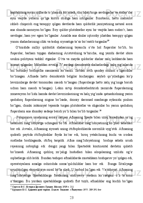 kapitalining ayrim qullarda to planishi ko rinadi, shu bilan birga savdogarlar va sudxo rlarʻ ʻ ʻ
ayni   vaqtda   yerlarni   qo lga   kiritib   olishga   ham   intilganlar.   Binobarin,   hatto   mahsulot	
ʻ
ishlab   chiqarish   eng   taraqqiy   qilgan   davrlarda   ham   quldorlik   jamiyatining   natural   asosi
ana shunda namoyon bo lgan. Boy quldor-plutokratlar ayni bir vaqtda ham sudxo r, ham
ʻ ʻ
savdogar, ham yer egasi bo lganlar. Amalda ana shular iqtisodiy jihatdan taraqqiy qilgan	
ʻ
yunon shaharlarining ichki va tashqi siyosatiga ta sir ko rsatib turganlar	
ʻ ʻ 19
. 
O tmishda   milliy   quldorlik   shaharining   tayanchi   o rta   hol   fuqarolar   bo lib,   bu	
ʻ ʻ ʻ
fuqarolar,   barham   topgan   shaharning   Aristotelning   ta biricha,   eng   yaxshi   davlat   idora	
ʻ
usulini-politiyani   tashkil   etganlar.   O rta   va   mayda   quldorlar   shahar   xalq   lashkarida   ham	
ʻ
xizmat qilganlar. Miloddan avvalgi IV asrdagi demokratik shaharlardagi xalq yig inlarida	
ʻ
biz   butunlay   boshqacha   manzarani   ko ramiz.   Sirtdan   xech   qanday   muhim   o zgarishlar	
ʻ ʻ
bo lmagan.   Afinada   hatto   demokratik   belgilar   kuchaygan:   saylab   qo yiladigan   ko p	
ʻ ʻ ʻ
lavozimlarga   davlat   tomonidan   maosh   to langan   (fuqarolarga   hatto   xalq   yig iniga   borish	
ʻ ʻ
uchun   ham   maosh   to langan).   Lekin   sirtqi   demokratlashtirish   zamirida   fuqarolarning	
ʻ
xonavayron bo lishi hamda davlat lavozimlarining va halq yig inida qatnashishning yarim	
ʻ ʻ
qashshoq   fuqarolarning   ozgina   bo lsada,   doimiy   daromad   manbaiga   aylanishi   pinhon	
ʻ
bo lgan,   chunki   xokimiyat   tepasida   turgan   plutokratlar   va   oligarxlar   bu   yarim   qashshoq	
ʻ
fuqarolarni ana shunday sadaqa berish yo li bilan bo lib turganlar.	
ʻ ʻ 20
  Peloponnes urushining asosiy  natijasi  Afinaning Sparta bilan uzoq kurashidan so ng	
ʻ
batamom mag lubiyatga uchragani  bo ldi. Afmaliklar mag lubiyatining ko plab sabablari	
ʻ ʻ ʻ ʻ
bor  edi. Avvalo, Afinaning siyosati  uning ittifoqdoshlarida norozilik uyg otdi. Afinaning	
ʻ
qudratli   paytida   ittifoqdoshlar   foyda   ko rar   edi,   biroq   yetakchining   kuchi   va   irodasi	
ʻ
sustlasha   boshlaganda,   ittifoq   tarqaldi.   Afina   mag lubiyatining     boshqa   sababi   urush	
ʻ
rejasining   nobopligi   edi:   dengiz   jangi   bilan   Spartadek   kontinental   davlatni   qulatib
bo lmasdi.   Afinaning   qishloq   xo jaligi   hududlari   bilan   aloqalaming   uzilishi   og ir	
ʻ ʻ ʻ
oqibatlarga olib keldi. Bundan tashqari afmaliklarda mustahkam boshqaruv yo qolgan edi,	
ʻ
operatsiyalami   amalga   oshirishda   noma qulchiliklar   ham   bor   edi.     Bunga   Sitsiliyaga	
ʻ
uyushtirilgan ekspeditsiya misol bo la oladi, U barbod bo lgan edi. Va nihoyat, Afinaning	
ʻ ʻ
mag lubiyatiga   Spartaliklarga   forslaming   moliyaviy   yordam   ko rsatgani   o z   ta sirini	
ʻ ʻ ʻ ʻ
o tkazgan.   Bu   yordam   spartaliklarga   qudratli   flot   tuzib,   afinaliklar   eng   kuchli   bo lgan	
ʻ ʻ
19
 Сергеев В.С. История Древнего Греции. Москва 1939 г. 211
20
 Крушкол Ю.С. Қадимги дунё тарихи. II қисм. Тошкент. «Ўқитувчи» 1975. 289-291 б ет
23