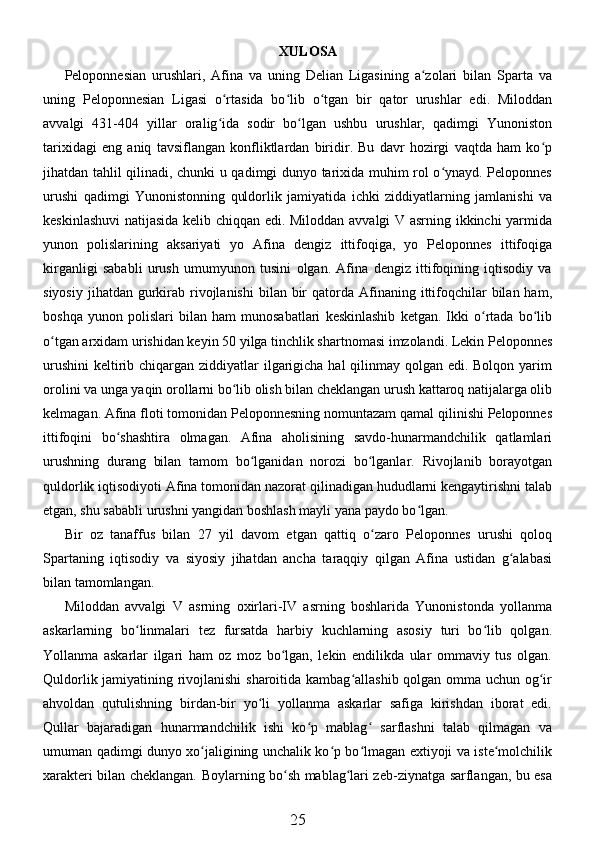 XULOSA
Peloponnesian   urushlari,   Afina   va   uning   Delian   Ligasining   a zolari   bilan   Sparta   vaʻ
uning   Peloponnesian   Ligasi   o rtasida   bo lib   o tgan   bir   qator   urushlar   edi.   Miloddan	
ʻ ʻ ʻ
avvalgi   431-404   yillar   oralig ida   sodir   bo lgan   ushbu   urushlar,   qadimgi   Yunoniston
ʻ ʻ
tarixidagi   eng   aniq   tavsiflangan   konfliktlardan   biridir.   Bu   davr   hozirgi   vaqtda   ham   ko p	
ʻ
jihatdan tahlil qilinadi, chunki u qadimgi dunyo tarixida muhim rol o ynayd. Peloponnes	
ʻ
urushi   qadimgi   Yunonistonning   quldorlik   jamiyatida   ichki   ziddiyatlarning   jamlanishi   va
keskinlashuvi  natijasida kelib chiqqan edi. Miloddan avvalgi  V asrning ikkinchi yarmida
yunon   polislarining   aksariyati   yo   Afina   dengiz   ittifoqiga,   yo   Peloponnes   ittifoqiga
kirganligi   sababli   urush   umumyunon   tusini   olgan.   Afina   dengiz   ittifoqining   iqtisodiy   va
siyosiy  jihatdan  gurkirab rivojlanishi   bilan bir  qatorda  Afinaning  ittifoqchilar  bilan  ham,
boshqa   yunon   polislari   bilan   ham   munosabatlari   keskinlashib   ketgan.   Ikki   o rtada   bo lib	
ʻ ʻ
o tgan arxidam urishidan keyin 50 yilga tinchlik shartnomasi imzolandi. Lekin Peloponnes	
ʻ
urushini  keltirib chiqargan ziddiyatlar  ilgarigicha hal  qilinmay qolgan edi. Bolqon yarim
orolini va unga yaqin orollarni bo lib olish bilan cheklangan urush kattaroq natijalarga olib	
ʻ
kelmagan. Afina floti tomonidan Peloponnesning nomuntazam qamal qilinishi Peloponnes
ittifoqini   bo shashtira   olmagan.   Afina   aholisining   savdo-hunarmandchilik   qatlamlari	
ʻ
urushning   durang   bilan   tamom   bo lganidan   norozi   bo lganlar.   Rivojlanib   borayotgan	
ʻ ʻ
quldorlik iqtisodiyoti Afina tomonidan nazorat qilinadigan hududlarni kengaytirishni talab
etgan, shu sababli urushni yangidan boshlash mayli yana paydo bo lgan. 	
ʻ
Bir   oz   tanaffus   bilan   27   yil   davom   etgan   qattiq   o zaro   Peloponnes   urushi   qoloq	
ʻ
Spartaning   iqtisodiy   va   siyosiy   jihatdan   ancha   taraqqiy   qilgan   Afina   ustidan   g alabasi	
ʻ
bilan tamomlangan. 
Miloddan   avvalgi   V   asrning   oxirlari-IV   asrning   boshlarida   Yunonistonda   yollanma
askarlarning   bo linmalari   tez   fursatda   harbiy   kuchlarning   asosiy   turi   bo lib   qolgan.	
ʻ ʻ
Yollanma   askarlar   ilgari   ham   oz   moz   bo lgan,   lekin   endilikda   ular   ommaviy   tus   olgan.	
ʻ
Quldorlik jamiyatining rivojlanishi  sharoitida kambag allashib qolgan omma uchun og ir	
ʻ ʻ
ahvoldan   qutulishning   birdan-bir   yo li   yollanma   askarlar   safiga   kirishdan   iborat   edi.	
ʻ
Qullar   bajaradigan   hunarmandchilik   ishi   ko p   mablag   sarflashni   talab   qilmagan   va	
ʻ ʻ
umuman qadimgi dunyo xo jaligining unchalik ko p bo lmagan extiyoji va iste molchilik	
ʻ ʻ ʻ ʻ
xarakteri bilan cheklangan. Boylarning bo sh mablag lari zeb-ziynatga sarflangan, bu esa	
ʻ ʻ
25
