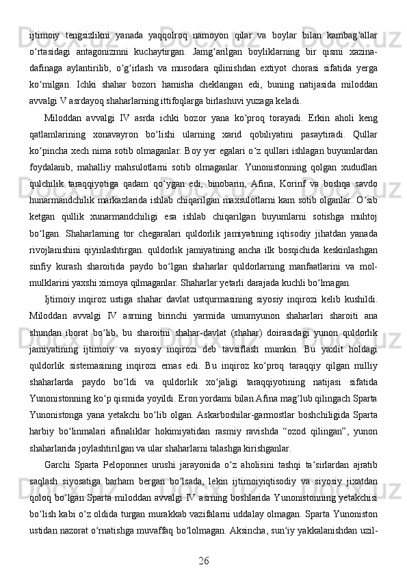 ijtimoiy   tengsizlikni   yanada   yaqqolroq   namoyon   qilar   va   boylar   bilan   kambag allarʻ
o rtasidagi   antagonizmni   kuchaytirgan.   Jamg arilgan   boyliklarning   bir   qismi   xazina-	
ʻ ʻ
dafinaga   aylantirilib,   o g irlash   va   musodara   qilinishdan   extiyot   chorasi   sifatida   yerga	
ʻ ʻ
ko milgan.   Ichki   shahar   bozori   hamisha   cheklangan   edi,   buning   natijasida   miloddan	
ʻ
avvalgi V asrdayoq shaharlarning ittifoqlarga birlashuvi yuzaga keladi. 
Miloddan   avvalgi   IV   asrda   ichki   bozor   yana   ko proq   torayadi.   Erkin   aholi   keng	
ʻ
qatlamlarining   xonavayron   bo lishi   ularning   xarid   qobiliyatini   pasaytiradi.   Qullar	
ʻ
ko pincha xech nima sotib olmaganlar. Boy yer egalari o z qullari ishlagan buyumlardan	
ʻ ʻ
foydalanib,   mahalliy   mahsulotlarni   sotib   olmaganlar.   Yunonistonning   qolgan   xududlari
qulchilik   taraqqiyotiga   qadam   qo ygan   edi,   binobarin,   Afina,   Korinf   va   boshqa   savdo	
ʻ
hunarmandchilik markazlarida ishlab chiqarilgan maxsulotlarni kam sotib olganlar. O sib	
ʻ
ketgan   qullik   xunarmandchiligi   esa   ishlab   chiqarilgan   buyumlarni   sotishga   muhtoj
bo lgan.   Shaharlarning   tor   chegaralari   quldorlik   jamiyatining   iqtisodiy   jihatdan   yanada	
ʻ
rivojlanishini   qiyinlashtirgan.   quldorlik   jamiyatining   ancha   ilk   bosqichida   keskinlashgan
sinfiy   kurash   sharoitida   paydo   bo lgan   shaharlar   quldorlarning   manfaatlarini   va   mol-	
ʻ
mulklarini yaxshi ximoya qilmaganlar. Shaharlar yetarli darajada kuchli bo lmagan. 	
ʻ
Ijtimoiy   inqiroz   ustiga   shahar   davlat   ustqurmasining   siyosiy   inqirozi   kelib   kushildi.
Miloddan   avvalgi   IV   asrning   birinchi   yarmida   umumyunon   shaharlari   sharoiti   ana
shundan   iborat   bo lib,   bu   sharoitni   shahar-davlat   (shahar)   doirasidagi   yunon   quldorlik	
ʻ
jamiyatining   ijtimoiy   va   siyosiy   inqirozi   deb   tavsiflash   mumkin.   Bu   yaxlit   holdagi
quldorlik   sistemasining   inqirozi   emas   edi.   Bu   inqiroz   ko proq   taraqqiy   qilgan   milliy	
ʻ
shaharlarda   paydo   bo ldi   va   quldorlik   xo jaligi   taraqqiyotining   natijasi   sifatida	
ʻ ʻ
Yunonistonning ko p qismida yoyildi. Eron yordami bilan Afina mag lub qilingach Sparta	
ʻ ʻ
Yunonistonga  yana  yetakchi   bo lib olgan.  Askarboshilar-garmostlar  boshchiligida  Sparta	
ʻ
harbiy   bo linmalari   afinaliklar   hokimiyatidan   rasmiy   ravishda   “ozod   qilingan”,   yunon	
ʻ
shaharlarida joylashtirilgan va ular shaharlarni talashga kirishganlar. 
Garchi   Sparta   Peloponnes   urushi   jarayonida   o z   aholisini   tashqi   ta sirlardan   ajratib	
ʻ ʻ
saqlash   siyosatiga   barham   bergan   bo lsada,   lekin   ijtimoiyiqtisodiy   va   siyosiy   jixatdan	
ʻ
qoloq bo lgan Sparta miloddan avvalgi  IV asrning boshlarida Yunonistonning yetakchisi	
ʻ
bo lish kabi o z oldida turgan murakkab vazifalarni uddalay olmagan. Sparta Yunoniston	
ʻ ʻ
ustidan nazorat o rnatishga muvaffaq bo lolmagan. Aksincha, sun iy yakkalanishdan uzil-	
ʻ ʻ ʻ
26 