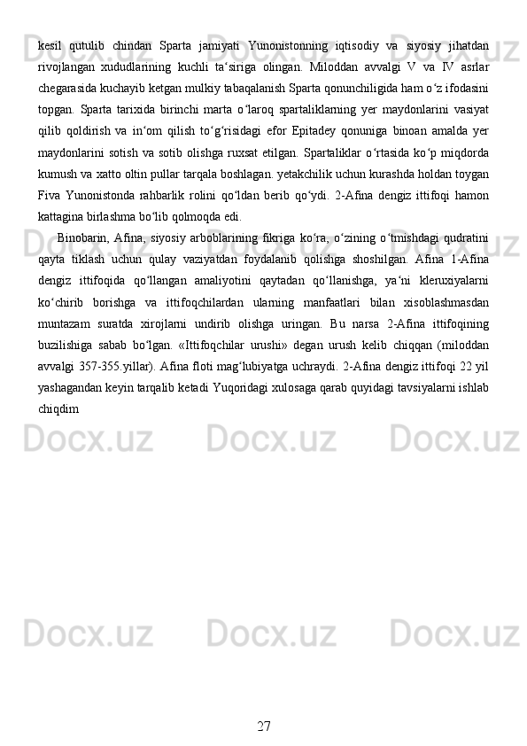 kesil   qutulib   chindan   Sparta   jamiyati   Yunonistonning   iqtisodiy   va   siyosiy   jihatdan
rivojlangan   xududlarining   kuchli   ta siriga   olingan.   Miloddan   avvalgi   V   va   IV   asrlarʻ
chegarasida kuchayib ketgan mulkiy tabaqalanish Sparta qonunchiligida ham o z ifodasini	
ʻ
topgan.   Sparta   tarixida   birinchi   marta   o laroq   spartaliklarning   yer   maydonlarini   vasiyat	
ʻ
qilib   qoldirish   va   in om   qilish   to g risidagi   efor   Epitadey   qonuniga   binoan   amalda   yer	
ʻ ʻ ʻ
maydonlarini   sotish   va   sotib   olishga   ruxsat   etilgan.   Spartaliklar   o rtasida   ko p   miqdorda	
ʻ ʻ
kumush va xatto oltin pullar tarqala boshlagan. yetakchilik uchun kurashda holdan toygan
Fiva   Yunonistonda   rahbarlik   rolini   qo ldan   berib   qo ydi.   2-Afina   dengiz   ittifoqi   hamon	
ʻ ʻ
kattagina birlashma bo lib qolmoqda edi. 	
ʻ
Binobarin,   Afina,   siyosiy   arboblarining   fikriga   ko ra,   o zining   o tmishdagi   qudratini	
ʻ ʻ ʻ
qayta   tiklash   uchun   qulay   vaziyatdan   foydalanib   qolishga   shoshilgan.   Afina   1-Afina
dengiz   ittifoqida   qo llangan   amaliyotini   qaytadan   qo llanishga,   ya ni   kleruxiyalarni	
ʻ ʻ ʻ
ko chirib   borishga   va   ittifoqchilardan   ularning   manfaatlari   bilan   xisoblashmasdan	
ʻ
muntazam   suratda   xirojlarni   undirib   olishga   uringan.   Bu   narsa   2-Afina   ittifoqining
buzilishiga   sabab   bo lgan.   «Ittifoqchilar   urushi»   degan   urush   kelib   chiqqan   (miloddan	
ʻ
avvalgi 357-355.yillar). Afina floti mag lubiyatga uchraydi. 2-Afina dengiz ittifoqi 22 yil	
ʻ
yashagandan keyin tarqalib ketadi Yuqoridagi xulosaga qarab quyidagi tavsiyalarni ishlab
chiqdim 
27