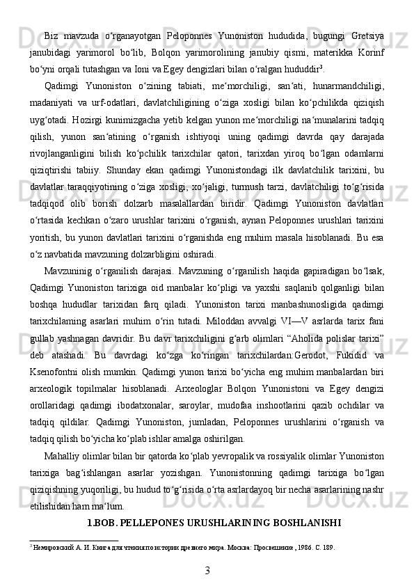 Biz   mavzuda   o rganayotgan   Peloponnes   Yunoniston   hududida,   bugungi   Gretsiyaʻ
janubidagi   yarimorol   bo lib,   Bolqon   yarimorolining   janubiy   qismi,   materikka   Korinf	
ʻ
bo yni orqali tutashgan va Ioni va Egey dengizlari bilan o ralgan hududdir	
ʻ ʻ 3
.
Qadimgi   Yunoniston   o zining   tabiati,   me morchiligi,   san ati,   hunarmandchiligi,	
ʻ ʻ ʻ
madaniyati   va   urf-odatlari,   davlatchiligining   o ziga   xosligi   bilan   ko pchilikda   qiziqish	
ʻ ʻ
uyg otadi. Hozirgi kunimizgacha yetib kelgan yunon me morchiligi na munalarini tadqiq	
ʻ ʻ ʻ
qilish,   yunon   san atining   o rganish   ishtiyoqi   uning   qadimgi   davrda   qay   darajada	
ʻ ʻ
rivojlanganligini   bilish   ko pchilik   tarixchilar   qatori,   tarixdan   yiroq   bo lgan   odamlarni	
ʻ ʻ
qiziqtirishi   tabiiy.   Shunday   ekan   qadimgi   Yunonistondagi   ilk   davlatchilik   tarixini,   bu
davlatlar   taraqqiyotining   o ziga   xosligi,   xo jaligi,   turmush   tarzi,   davlatchiligi   to g risida
ʻ ʻ ʻ ʻ
tadqiqod   olib   borish   dolzarb   masalallardan   biridir.   Qadimgi   Yunoniston   davlatlari
o rtasida   kechkan   o zaro   urushlar   tarixini   o rganish,   aynan   Peloponnes   urushlari   tarixini	
ʻ ʻ ʻ
yoritish,  bu yunon davlatlari  tarixini  o rganishda  eng muhim  masala hisoblanadi.  Bu esa	
ʻ
o z navbatida mavzuning dolzarbligini oshiradi. 	
ʻ
Mavzuninig   o rganilish   darajasi.   Mavzuning   o rganilish   haqida   gapiradigan   bo lsak,	
ʻ ʻ ʻ
Qadimgi   Yunoniston   tarixiga   oid   manbalar   ko pligi   va   yaxshi   saqlanib   qolganligi   bilan	
ʻ
boshqa   hududlar   tarixidan   farq   qiladi.   Yunoniston   tarixi   manbashunosligida   qadimgi
tarixchilaming   asarlari   muhim   o rin   tutadi.   Miloddan   avvalgi   VI—V   asrlarda   tarix   fani	
ʻ
gullab   yashnagan   davridir.   Bu   davr   tarixchiligini   g arb   olimlari   “Aholida   polislar   tarixi”	
ʻ
deb   atashadi.   Bu   davrdagi   ko zga   ko ringan   tarixchilardan:Gerodot,   Fukidid   va	
ʻ ʻ
Ksenofontni  olish mumkin. Qadimgi  yunon tarixi  bo yicha eng  muhim  manbalardan biri	
ʻ
arxeologik   topilmalar   hisoblanadi.   Arxeologlar   Bolqon   Yunonistoni   va   Egey   dengizi
orollaridagi   qadimgi   ibodatxonalar,   saroylar,   mudofaa   inshootlarini   qazib   ochdilar   va
tadqiq   qildilar.   Qadimgi   Yunoniston,   jumladan,   Peloponnes   urushlarini   o rganish   va	
ʻ
tadqiq qilish bo yicha ko plab ishlar amalga oshirilgan. 	
ʻ ʻ
Mahalliy olimlar bilan bir qatorda ko plab yevropalik va rossiyalik olimlar Yunoniston	
ʻ
tarixiga   bag ishlangan   asarlar   yozishgan.   Yunonistonning   qadimgi   tarixiga   bo lgan	
ʻ ʻ
qiziqishning yuqoriligi, bu hudud to g risida o rta asrlardayoq bir necha asarlarining nashr	
ʻ ʻ ʻ
etilishidan ham ma lum. 	
ʻ
1.BOB. PELLEPONES URUSHLARINING BOSHLANISHI
3
 Немировский А. И. Книга для чтения по истории древнего мира. Москва: Просвешение, 1986. С. 189.
3 