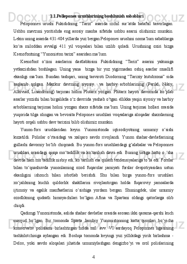1.1.Pellepones urushlarining boshlanish sabablari
Peloponnes   urushi   Fukididning   “Tarix”   asarida   izchil   sur atda   batafsil   tasvirlagan.ʻ
Ushbu   mavzuni   yoritishda   eng   asosiy   manba   sifatida   ushbu   asarni   olishimiz   mumkin.
Lekin uning asarida 431-404 yillarda yuz bergan Pelopones urushini noma lum sabablarga	
ʻ
ko ra   miloddan   avvalgi   411   yil   voqealari   bilan   uzilib   qoladi.   Urushning   oxiri   bizga	
ʻ
Ksenofontning “Yunoniston tarixi” asaridan ma lum. 	
ʻ
Ksenofont   o zini   asarlarini   dastlabkisini   Fukididning   “Tarix”   asarini   yakuniga	
ʻ
yetkazishdan   boshlagan.   Uning   yana     bizga   bir   yuz   yigirmadan   oshiq   asarlar   muallifi
ekanligi   ma lum.   Bundan   tashqari,   uning   tasviroti   Diodorning   “Tarixiy   kutubxona”   sida	
ʻ
saqlanib   qolgan.   Mazkur   davrning   siyosiy     va   harbiy   arboblarining   (Perikl,   Nikiy,
Alkiviad,   Lisandrning)   tarjimai   holini   Plutarx   yozgan.   Plutarx   hayoti   davomida   ko plab	
ʻ
asarlar yozishi bilan birgalikda o z davrrida yashab o tgan ellikka yaqin siyosiy va harbiy	
ʻ ʻ
arboblarning tarjimai holini yozgan shaxs sifatida ma lum. Uning tarjimai hollari orasida	
ʻ
yuqorida tilga olingan va bevosita Pelopones urushlari voqealariga aloqadar shaxslarning
hayoti orqali ushbu davr tarixini bilib olishimiz mumkin. 
Yunon-fors   urushlaridan   keyin   Yunonistonda   iqtisodiyotning   umumiy   o sishi	
ʻ
kuzatildi.   Polislar   o rtasidagi   va   xalqaro   savdo   rivojlandi.   Yunon   shahar-davlatlarining	
ʻ
gullashi davomiy bo lib chiqmadi. Bu yunon-fors urushlaridagi g alabalar va Peloponnes
ʻ ʻ
urushlari   orasidagi   qisqa   mo tadillik   va   ko tarilish   davri   edi.   Buning   ustiga   hatto   o   sha	
ʻ ʻ ʻ
davrda ham mo tadillik nisbiy edi, ko tarilish esa qulash tendensiyalariga to la edi. Forslar	
ʻ ʻ ʻ
bilan   to qnashuvda   yunonlaming   ozod   fuqarolar   jamiyati   forslar   despotiyasidan   ustun	
ʻ
ekanligini   ishonch   bilan   isbotlab   berishdi.   Shu   bilan   birga   yunon-fors   urushlari
xo jalikning   kuchli   quldorlik   shakllarini   rivojlantirgan   holda   fuqaroviy   jamoalarda	
ʻ
ijtimoiy   va   egalik   manfaatlarini   o sishiga   yordam   bergan.   Shuningdek,   ular   umumiy	
ʻ
ozodlikning   qudratli   himoyachilari   bo lgan   Afina   va   Spartani   oldingi   qatorlarga   olib	
ʻ
chiqdi. 
Qadimgi Yunonistonda, aslida shahar davlatlar orasida asosan ikki qarama-qarshi kuch
mavjud   bo lgan.   Bir   tomonda   Sparta   Janubiy   Yunonistonning   katta   qismlari   bo yicha	
ʻ ʻ
konservativ   polislami   birlashtirgan   holda   mil.   avv.   VI   asrdayoq   Peloponnes   ligasining
tashkilotchisiga   aylangan   edi.   Boshqa   tomonda   keyingi   yuz   yillikdagi   yirik   birlashma   -
Delos,   yoki   savdo   aloqalari   jihatida   umumiylashgan   dengizbo yi   va   orol   polislarining	
ʻ
4 