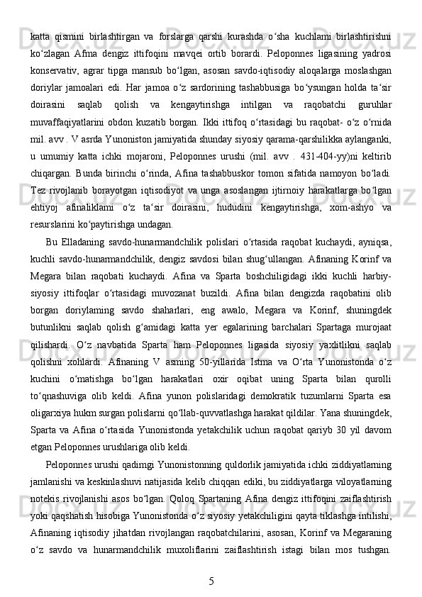 katta   qismini   birlashtirgan   va   forslarga   qarshi   kurashda   o sha   kuchlami   birlashtirishniʻ
ko zlagan   Afma   dengiz   ittifoqini   mavqei   ortib   borardi.   Peloponnes   ligasining   yadrosi	
ʻ
konservativ,   agrar   tipga   mansub   bo lgan,   asosan   savdo-iqtisodiy   aloqalarga   moslashgan	
ʻ
doriylar   jamoalari   edi.   Har   jamoa   o z   sardorining   tashabbusiga   bo ysungan   holda   ta sir
ʻ ʻ ʻ
doirasini   saqlab   qolish   va   kengaytirishga   intilgan   va   raqobatchi   guruhlar
muvaffaqiyatlarini   obdon   kuzatib   borgan.   Ikki   ittifoq   o rtasidagi   bu   raqobat-   o z   o rnida	
ʻ ʻ ʻ
mil. avv . V asrda Yunoniston jamiyatida shunday siyosiy qarama-qarshilikka aylanganki,
u   umumiy   katta   ichki   mojaroni,   Peloponnes   urushi   (mil.   avv   .   431-404-yy)ni   keltirib
chiqargan.   Bunda   birinchi   o rinda,   Afina   tashabbuskor   tomon   sifatida   namoyon   bo ladi.	
ʻ ʻ
Tez   rivojlanib   borayotgan   iqtisodiyot   va   unga   asoslangan   ijtirnoiy   harakatlarga   bo lgan	
ʻ
ehtiyoj   afinaliklami   o z   ta sir   doirasini,   hududini   kengaytirishga,   xom-ashyo   va	
ʻ ʻ
resurslarini ko paytirishga undagan. 	
ʻ
Bu   Elladaning   savdo-hunarmandchilik   polislari   o rtasida   raqobat   kuchaydi,   ayniqsa,	
ʻ
kuchli   savdo-hunarmandchilik,   dengiz   savdosi   bilan   shug ullangan.   Afinaning   Korinf   va	
ʻ
Megara   bilan   raqobati   kuchaydi.   Afina   va   Sparta   boshchiligidagi   ikki   kuchli   harbiy-
siyosiy   ittifoqlar   o rtasidagi   muvozanat   buzildi.   Afina   bilan   dengizda   raqobatini   olib	
ʻ
borgan   doriylaming   savdo   shaharlari,   eng   awalo,   Megara   va   Korinf,   shuningdek
butunlikni   saqlab   qolish   g amidagi   katta   yer   egalarining   barchalari   Spartaga   murojaat	
ʻ
qilishardi.   O z   navbatida   Sparta   ham   Peloponnes   ligasida   siyosiy   yaxlitlikni   saqlab	
ʻ
qolishni   xohlardi.   Afinaning   V   asming   50-yillarida   Istma   va   O rta   Yunonistonda   o z	
ʻ ʻ
kuchini   o matishga   bo lgan   harakatlari   oxir   oqibat   uning   Sparta   bilan   qurolli	
ʻ ʻ
to qnashuviga   olib   keldi.   Afina   yunon   polislaridagi   demokratik   tuzumlarni   Sparta   esa	
ʻ
oligarxiya hukm surgan polislarni qo llab-quvvatlashga harakat qildilar. Yana shuningdek,	
ʻ
Sparta   va   Afina   o rtasida   Yunonistonda   yetakchilik   uchun   raqobat   qariyb   30   yil   davom	
ʻ
etgan Peloponnes urushlariga olib keldi. 
Peloponnes urushi qadimgi Yunonistonning quldorlik jamiyatida ichki ziddiyatlarning
jamlanishi va keskinlashuvi natijasida kelib chiqqan ediki, bu ziddiyatlarga viloyatlarning
notekis   rivojlanishi   asos   bo lgan.   Qoloq   Spartaning   Afina   dengiz   ittifoqini   zaiflashtirish	
ʻ
yoki qaqshatish hisobiga Yunonistonda o z siyosiy yetakchiligini qayta tiklashga intilishi,	
ʻ
Afinaning   iqtisodiy   jihatdan   rivojlangan   raqobatchilarini,   asosan,   Korinf   va   Megaraning
o z   savdo   va   hunarmandchilik   muxoliflarini   zaiflashtirish   istagi   bilan   mos   tushgan.	
ʻ
5