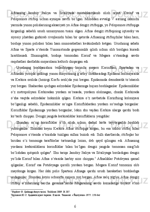 Afinaning   Janubiy   Italiya   va   Sitsiliyada   mustahkamlanib   olish   niyati   Korinf   va
Peloponnes   ittifoqi   uchun   ayniqsa   xavfli   bo lgan.   Miloddan   avvalgi   V   asrning   ikkinchiʻ
yarmida yunon polislarining aksariyati yo Afina dengiz ittifoqiga, yo Peloponnes ittifoqiga
kirganligi   sababli   urush   umumyunon   tusini   olgan.   Afina   dengiz   ittifoqining   iqtisodiy   va
siyosiy  jihatdan  gurkirab rivojlanishi   bilan bir  qatorda  Afinaning  ittifoqchilar  bilan  ham,
boshqa   yunon   polislari   bilan   ham   munosabatlari   keskinlashib   ketgan.   Urushning   sababi
Afma   va   Sparta   o rtasida   Yunonistonda   gegemonlik   qilish   uchun   olib   borilgan   kurash	
ʻ
hisoblanadi.   Shuningdek,   boshqa   tomondan   Korinf   va   Megara   o rtasidagi   savdo	
ʻ
raqobatlari dastlabki mojarolami keltirib chiqargan edi. 
Urushning   boshlanishini   tezlashtirgan   birinchi   mojaro   Korinfdan,   Spartadan   va
Afinadan yiroqda qadimgi yunon dunyosining g arbiy chekkasidagi Epidamn koloniyasida	
ʻ
va Kerkira orolida (hozirgi Korfu oroli)da yuz bergan. Epidamnda demokratik to ntarish	
ʻ
yuz bergan. Shahardan qochgan aslzodalar Epidamnga hujum boshlaganlar. Epidamnliklar
o z   metropoliyasi   Kerkiradan   yordam   so rasada,   yordam   ololmagan,   chunki   Kerkirada	
ʻ ʻ
o sha   vaqtda   aslzodalar   hokimlik   qilgan.   Kerkira   o z   navbatida   Korinfning   koloniyasi
ʻ ʻ
bo lganligi   sababli,   Epidamnliklar   so ngra   Korinfliklardan   yordam   so rashga   borganlar.
ʻ ʻ ʻ
Korinfliklar   Epidamnga   yordam   berganlar,   lekin   shu   vajdan   Kerkira   ularga   qarshi   bosh
ko tarib chiqqan. Dengiz jangida kerkiraliklar korinfliklarni yengdilar.
ʻ
Shundan   so ng   korinfliklar   o ch   olish   uchun   darhol   katta   tayyorgarlik   boshlab	
ʻ ʻ
yuborganlar.   Shundan   keyin   Kerkira   Afina   ittifoqiga   kirgan,   bu   esa   ushbu   ittifoq   bilan
Peloponnes   o rtasida   o tmishda   tuzilgan  sulhni   buzish   edi.   Sulh  shartlarida,  ittifoqlar   bir	
ʻ ʻ
biridan   o z   tomoniga   tarafdorlar   tortmasligi   lozim,   deb   qayd   qilingan   edi.   Afinaning	
ʻ
yordami   kerkiraliklarni   korinfliklar   bilan   bo lgan   dengiz   jangida   tomoman   mag lub	
ʻ ʻ
bo lishdan   qutqazib  qolgan	
ʻ 4
.  Shu  tariqa  Janubiy   Italiya   va  Sitsiliyaga  boriladigan   dengiz
yo lida   Korinf   bilan   Afina   o rtasida   harbiy   nizo   chiqqan.
ʻ ʻ 5
  Afinaliklar   Potideyani   qamal
qilganlar,   Korinf   esa   Potideyaga   qurolli   yordam   bergan.   Megara   Korinf   tomonini   olib
maydonga   kirgan.   Har   ikki   polis   Spartani   Afinaga   qarshi   urush   harakatlari   boshlashga
undaganlar. Shundan keyin uchunchi mojaro yuz bergan: Afina xalq yig ini Afina dengiz	
ʻ
ittifoqi   a zolarining   barcha   gavanna	
ʻ 6
larida   Megaraning   savdo   kemalariga   boykot   e lon	ʻ
4
  Rajabov   R .  Qadimgi   dunyo   tarixi .  Toshkent  2009.  B .207. 
5
Крушкол Ю.С. Қадимги дунё тарихи.  II  қисм. Тошкент. «Ўқитувчи» 1975.  158-бет
6
6