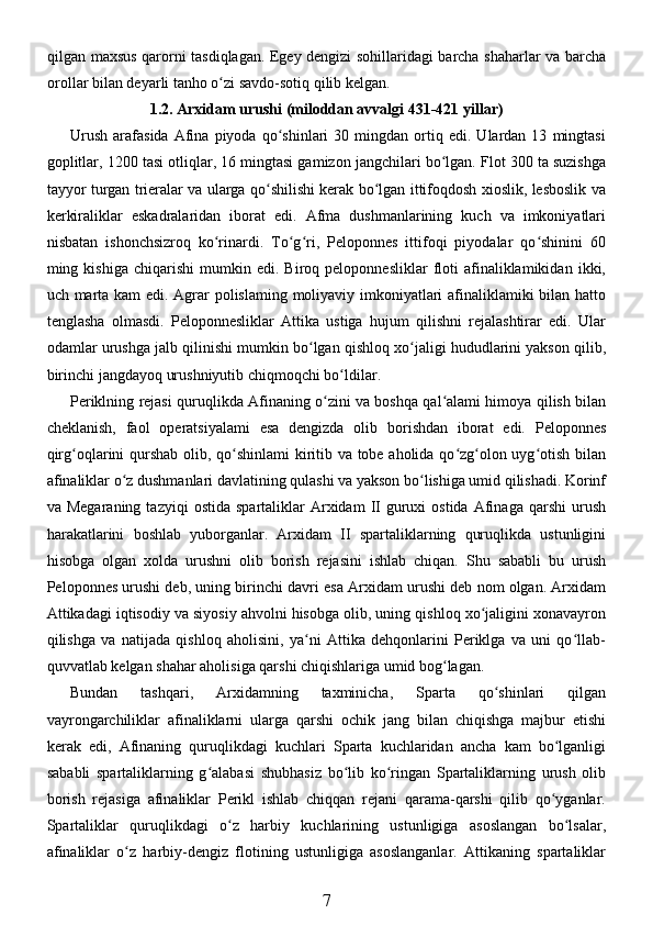 qilgan maxsus qarorni tasdiqlagan. Egey dengizi sohillaridagi barcha shaharlar va barcha
orollar bilan deyarli tanho o zi savdo-sotiq qilib kelgan.ʻ
1.2. Arxidam urushi (miloddan avvalgi 431-421 yillar)
Urush   arafasida   Afina  piyoda   qo shinlari   30   mingdan   ortiq  edi.   Ulardan   13   mingtasi	
ʻ
goplitlar, 1200 tasi otliqlar, 16 mingtasi gamizon jangchilari bo lgan. Flot 300 ta suzishga	
ʻ
tayyor turgan trieralar va ularga qo shilishi kerak bo lgan ittifoqdosh xioslik, lesboslik va	
ʻ ʻ
kerkiraliklar   eskadralaridan   iborat   edi.   Afma   dushmanlarining   kuch   va   imkoniyatlari
nisbatan   ishonchsizroq   ko rinardi.   To g ri,   Peloponnes   ittifoqi   piyodalar   qo shinini   60	
ʻ ʻ ʻ ʻ
ming  kishiga   chiqarishi   mumkin  edi.   Biroq  peloponnesliklar   floti   afinaliklamikidan   ikki,
uch marta kam edi. Agrar polislaming moliyaviy imkoniyatlari afinaliklamiki bilan hatto
tenglasha   olmasdi.   Peloponnesliklar   Attika   ustiga   hujum   qilishni   rejalashtirar   edi.   Ular
odamlar urushga jalb qilinishi mumkin bo lgan qishloq xo jaligi hududlarini yakson qilib,	
ʻ ʻ
birinchi jangdayoq urushniyutib chiqmoqchi bo ldilar. 	
ʻ
Periklning rejasi quruqlikda Afinaning o zini va boshqa qal alami himoya qilish bilan	
ʻ ʻ
cheklanish,   faol   operatsiyalami   esa   dengizda   olib   borishdan   iborat   edi.   Peloponnes
qirg oqlarini qurshab olib, qo shinlami kiritib va tobe aholida qo zg olon uyg otish bilan	
ʻ ʻ ʻ ʻ ʻ
afinaliklar o z dushmanlari davlatining qulashi va yakson bo lishiga umid qilishadi. Korinf	
ʻ ʻ
va  Megaraning  tazyiqi   ostida  spartaliklar   Arxidam   II   guruxi  ostida   Afinaga   qarshi   urush
harakatlarini   boshlab   yuborganlar.   Arxidam   II   spartaliklarning   quruqlikda   ustunligini
hisobga   olgan   xolda   urushni   olib   borish   rejasini   ishlab   chiqan.   Shu   sababli   bu   urush
Peloponnes urushi deb, uning birinchi davri esa Arxidam urushi deb nom olgan. Arxidam
Attikadagi iqtisodiy va siyosiy ahvolni hisobga olib, uning qishloq xo jaligini xonavayron	
ʻ
qilishga   va   natijada   qishloq   aholisini,   ya ni   Attika   dehqonlarini   Periklga   va   uni   qo llab-	
ʻ ʻ
quvvatlab kelgan shahar aholisiga qarshi chiqishlariga umid bog lagan.	
ʻ
Bundan   tashqari,   Arxidamning   taxminicha,   Sparta   qo shinlari   qilgan	
ʻ
vayrongarchiliklar   afinaliklarni   ularga   qarshi   ochik   jang   bilan   chiqishga   majbur   etishi
kerak   edi,   Afinaning   quruqlikdagi   kuchlari   Sparta   kuchlaridan   ancha   kam   bo lganligi	
ʻ
sababli   spartaliklarning   g alabasi   shubhasiz   bo lib   ko ringan   Spartaliklarning   urush   olib	
ʻ ʻ ʻ
borish   rejasiga   afinaliklar   Perikl   ishlab   chiqqan   rejani   qarama-qarshi   qilib   qo yganlar.	
ʻ
Spartaliklar   quruqlikdagi   o z   harbiy   kuchlarining   ustunligiga   asoslangan   bo lsalar,	
ʻ ʻ
afinaliklar   o z   harbiy-dengiz   flotining   ustunligiga   asoslanganlar.   Attikaning   spartaliklar	
ʻ
7 