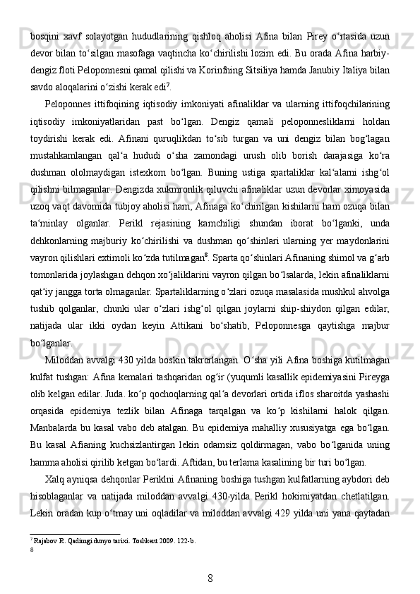 bosqini   xavf   solayotgan   hududlarining   qishloq   aholisi   Afina   bilan   Pirey   o rtasida   uzunʻ
devor bilan to silgan masofaga vaqtincha ko chirilishi lozim edi. Bu orada Afina harbiy-	
ʻ ʻ
dengiz floti Peloponnesni qamal qilishi va Korinfning Sitsiliya hamda Janubiy Italiya bilan
savdo aloqalarini o zishi kerak edi	
ʻ 7
. 
Peloponnes   ittifoqining   iqtisodiy   imkoniyati   afinaliklar   va   ularning   ittifoqchilarining
iqtisodiy   imkoniyatlaridan   past   bo lgan.   Dengiz   qamali   peloponnesliklarni   holdan	
ʻ
toydirishi   kerak   edi.   Afinani   quruqlikdan   to sib   turgan   va   uni   dengiz   bilan   bog lagan	
ʻ ʻ
mustahkamlangan   qal a   hududi   o sha   zamondagi   urush   olib   borish   darajasiga   ko ra	
ʻ ʻ ʻ
dushman   ololmaydigan   istexkom   bo lgan.   Buning   ustiga   spartaliklar   kal alarni   ishg ol	
ʻ ʻ ʻ
qilishni bilmaganlar. Dengizda xukmronlik qiluvchi afinaliklar uzun devorlar ximoyasida
uzoq vaqt davomida tubjoy aholisi ham, Afinaga ko chirilgan kishilarni ham ozuqa bilan	
ʻ
ta minlay   olganlar.   Perikl   rejasining   kamchiligi   shundan   iborat   bo lganki,   unda	
ʻ ʻ
dehkonlarning   majburiy   ko chirilishi   va   dushman   qo shinlari   ularning   yer   maydonlarini	
ʻ ʻ
vayron qilishlari extimoli ko zda tutilmagan
ʻ 8
. Sparta qo shinlari Afinaning shimol va g arb	ʻ ʻ
tomonlarida joylashgan dehqon xo jaliklarini vayron qilgan bo lsalarda, lekin afinaliklarni	
ʻ ʻ
qat iy jangga torta olmaganlar. Spartaliklarning o zlari ozuqa masalasida mushkul ahvolga	
ʻ ʻ
tushib   qolganlar,   chunki   ular   o zlari   ishg ol   qilgan   joylarni   ship-shiydon   qilgan   edilar,	
ʻ ʻ
natijada   ular   ikki   oydan   keyin   Attikani   bo shatib,   Peloponnesga   qaytishga   majbur	
ʻ
bo lganlar. 	
ʻ
Miloddan avvalgi 430 yilda boskin takrorlangan. O sha yili Afina boshiga kutilmagan	
ʻ
kulfat tushgan: Afina kemalari tashqaridan og ir (yuqumli kasallik epidemiyasini Pireyga	
ʻ
olib kelgan edilar. Juda. ko p qochoqlarning qal a devorlari ortida iflos sharoitda yashashi	
ʻ ʻ
orqasida   epidemiya   tezlik   bilan   Afinaga   tarqalgan   va   ko p   kishilarni   halok   qilgan.	
ʻ
Manbalarda bu kasal  vabo deb atalgan. Bu epidemiya mahalliy xususiyatga  ega bo lgan.	
ʻ
Bu   kasal   Afianing   kuchsizlantirgan   lekin   odamsiz   qoldirmagan,   vabo   bo lganida   uning	
ʻ
hamma aholisi qirilib ketgan bo lardi. Aftidan, bu terlama kasalining bir turi bo lgan.	
ʻ ʻ
Xalq ayniqsa dehqonlar Periklni Afinaning boshiga tushgan kulfatlarning aybdori deb
hisoblaganlar   va   natijada   miloddan   avvalgi   430-yilda   Perikl   hokimiyatdan   chetlatilgan.
Lekin oradan kup o tmay uni oqladilar va miloddan avvalgi 429 yilda uni yana qaytadan	
ʻ
7
  Rajabov   R .  Qadimgi   dunyo   tarixi .  Toshkent  2009. 122- b .
8
8