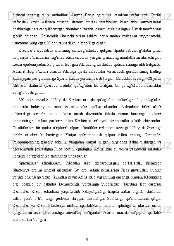 birinchi   strateg   qilib   sayladilar.   Ammo   Perikl   yuqumli   kasaldan   vafot   etdi.   Perikl
vafotidan   keyin   Afinada   urushni   davom   ettirish   tarafdorlari   bilan   sulx   muzokaralari
boshlashga harakat qilib yurgan doiralar o rtasida kurash keskinlashgan. Urush tarafdorlariʻ
g olib   chiqqan.   Ko nchilik   (ko nchi-teriga   ishlov   berib   undan   mahsulot   tayyorlovchi)	
ʻ ʻ ʻ
ustaxonasining egasi Kleon rahbarlikni o z qo liga olgan.	
ʻ ʻ
Kleon  o z  siyosatida   aholining  kambag allashib  qolgan,  Sparta  ustidan  g alaba  qilish	
ʻ ʻ ʻ
natijasida o z ishlarini tug rilab olish umidida yurgan qismining manfatlarini aks ettirgan.
ʻ ʻ
Lekin epidemiyadan ko p zarar ko rgan Afinaning zaiflashib qolishi shunga olib kelganki,	
ʻ ʻ
Afina  ittifoqi  a zolari  orasida  Afinaga qarshi  aslzodalar  va aslzoda  guruhlarining faolligi	
ʻ
kuchaygan. Bu guruhlarga Sparta kuchli yordam berib turgan. Miloddan avvalgi 428 yilda
Mitilena   shahrida   (Lesbos   orolida)   qo zg alon   ko tarilgan,   bu   qo zg olonni   afinaliklar	
ʻ ʻ ʻ ʻ ʻ
zo rg a bostirganlar. 	
ʻ ʻ
Miloddan   avvalgi   425   yilda   Kerkira   orolida   qo zg olon   ko tarilgan,   bu   qo zg olon	
ʻ ʻ ʻ ʻ ʻ
natijasida   hokimiyatni   mahalliy   aslzodalar   qo lga   olganlar.   Aslzodalar   bilan   aholi	
ʻ
o rtasidagi   birinchi   qattiq   o zaro   urush   davomida   ikkala   tomon   kurashga   qullarni	
ʻ ʻ
qatnashtirgan.   Afina   yordami   bilan   Kerkirada,   nihoyat,   demokratlar   g olib   chiqqanlar.	
ʻ
Talofatlardan   bir   qadar   o nglanib   olgan   afinaliklar   miloddan   avvalgi   425   yilda   Spartaga	
ʻ
qarshi   urushni   kuchaytirgan.   Flotga   qo mondonlik   qilgan   Afina   strategi   Demosfen	
ʻ
Peloponnesning   g arbiy   sohilini   yangidan   qamal   qilgan,   qirg oqqa   askar   tushirgan   va	
ʻ ʻ
Messeniyada  joylashgan Pilos portini egallagan. Afinaliklar bu yerda yashovchi spartalik
ilotlarni qo zg olon ko tartirishga undaganlar. 	
ʻ ʻ ʻ
Spartaliklar   afinaliklarni   Pilosdan   urib   chiqarolmagan   bo lsalarda,   kichikroq	
ʻ
Sfakteriya   orolini   ishg ol   qilganlar.   Bu   orol   Afina   kemalariga   Pilos   gavanidan   chiqish	
ʻ
yo lini bekitib qo ygan. Shundan keyin Afina xalq yig inining qaroriga binoan, Kleonning	
ʻ ʻ ʻ
o zi   boshliq   bir   eskadra   Demosfenga   yordamga   yuborilgan.   Tajribali   flot   darg asi
ʻ ʻ
Demosfen   Kleon   eskadrasi   yaqinlashib   kelayotganligi   haqida   xabar   olgach,   dushman
safini   yorib   o tib,   unga   peshvoz   chiqqan.   Birlashgan   kuchlarga   qo mondonlik   qilgan	
ʻ ʻ
Demosfen   va   Kleon   Sfakteriya   orolida   spartaliklarni   tor-mor   qilishga   va   ulardan   omon
qolganlarini   asir   qilib   olishga   muvaffaq   bo lganlar.   Asirlar   orasida   ko pgina   spartalik	
ʻ ʻ
aristokratlar bo lgan. 	
ʻ
9