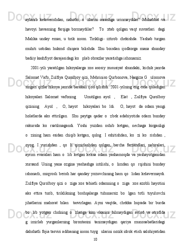 aylanib   ketaverishdan,   nahotki,   o zlarini   asrashga   urinmaydilar?   Muhabbat   va
havoyi   havasning   farqiga   bormaydilar?   To xtab   qolgan   vaqt   suvratlari dagi	
  
Malika   unday   emas,   u   tirik   inson.   Tirikligi-   iztirob   chekishda.   Yashab   turgan
muhiti   ustidan   hukmd   chiqara   bilishda.   Shu   boisdan   ijodkorga   mana   shunday
badiiy kashfiyot darajasidagi ko plab obrazlar yaratishga ishonamiz.  	

      2001-yili   yaratilgan   hikoyalarga   xos   asosiy   xususiyat   shundaki,   kichik   janrda
Salomat Vafo, Zulfiya Qurolboy qizi, Mehriniso Qurbonova, Nargiza G ulomova	

singari qizlar hikoya janrida barakali ijod qilishdi. 2001-yilning eng esda qoladigan
hikoyalari   Salomat   vafoning     Unutilgan   ayol ,   Elat ,   Zulfiya   Qurolboy	
   
qizining   Ayol ,   O,   hayot   hikoyalari   bo ldi.   O,   hayot da   odam   yangi	
      
holatlarda   aks   ettirilgan.     Shu   paytga   qadar   o zbek   adabiyotida   odam   bunday	

rakursda   ko rsatilmagandi.   Yoshi   yuzdan   oshib   ketgan,   nechaga   kirganligi	

o zining   ham   esidan   chiqib   ketgan,   qulog I   eshitishdan,   ko zi   ko rishdan   ,	
   
oyog I   yurishdan   ,   qo li   qimirlashdan   qolgan,   barcha   farzandlari,   nabiralari,	
 
ayrim   evaralari   ham   o lib   ketgan   keksa   odam   yashamoqda   va   yashayotganidan	

xursand.   Uning   yana   ozgina   yashashga   intilishi,   o limdan   qo rqishini   bunday	
 
ishonarli,  miqyosli   berish   har   qanday   yozuvchining  ham   qo lidan  kelavermaydi.	

Zulfiya Qurolboy qizi   o ziga  xos  tabiatli  odamning  o ziga    xos  azobli   hayotini	
 
aks   ettira   turib,   tiriklikning   boshqalarga   tuhunarsiz   bo lgan   totli   tuyuluvchi	

jihatlarini   mahorat   bilan     tasvirlagan.   Ayni   vaqtda,   chekka   hujrada   bir   burda
bo lib   yotgan   cholning   o zlariga   kim   ekanini   bilmaydigan   avlod   va   atrofida	
 
g imirlab   yurganlarning   birontasini   tanimaydigan   qariya   munosabatlaridagi

dahshatli fojia tasviri adibaning inson tuyg ularini nozik idrok etish salohiyatidan	

10 
