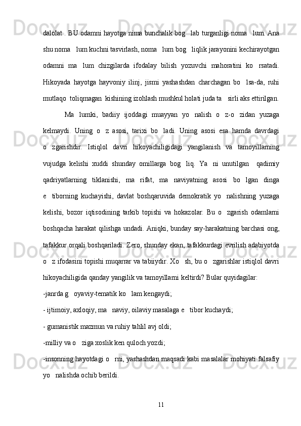 dalolat . BU odamni hayotga nima bunchalik bog lab turganligi noma lum. Ana 
shu noma lum kuchni tasvirlash, noma lum bog liqlik jarayonini kechirayotgan	
  
odamni   ma lum   chizgilarda   ifodalay   bilish   yozuvchi   mahoratini   ko rsatadi.	
 
Hikoyada   hayotga   hayvoniy   ilinj,   jismi   yashashdan   charchagan   bo lsa-da,   ruhi	

mutlaqo  toliqmagan  kishining izohlash mushkul holati juda ta sirli aks ettirilgan.	

          Ma lumki,   badiiy   ijoddagi   muayyan   yo nalish   o z-o zidan   yuzaga	
   
kelmaydi.   Uning   o z   asosi,   tarixi   bo ladi.   Uning   asosi   esa   hamda   davrdagi	
 
o zgarishdir.   Istiqlol   davri   hikoyachiligidagi   yangilanish   va   tamoyillarning	

vujudga   kelishi   xuddi   shunday   omillarga   bog liq.   Ya ni   unutilgan     qadimiy	
 
qadriyatlarning   tiklanishi,   ma rifat,   ma naviyatning   asosi   bo lgan   dinga	
  
e tiborning   kuchayishi,   davlat   boshqaruvida   demokratik   yo nalishning   yuzaga	
 
kelishi,   bozor   iqtisodining   tarkib   topishi   va   hokazolar.   Bu   o zgarish   odamlarni	

boshqacha harakat qilishga undadi. Aniqki, bunday say-harakatning barchasi ong,
tafakkur orqali boshqariladi. Zero, shunday ekan, tafakkurdagi evrilish adabiyotda
o z ifodasini topishi muqarrar va tabiiydir. Xo sh, bu o zgarishlar istiqlol davri	
  
hikoyachiligida qanday yangilik va tamoyillarni keltirdi? Bular quyidagilar:
-janrda g oyaviy-tematik ko lam kengaydi;	
 
- ijtimoiy, axloqiy, ma naviy, oilaviy masalaga e tibor kuchaydi;	
 
- gumanistik mazmun va ruhiy tahlil avj oldi;
-milliy va o ziga xoslik ken quloch yozdi;	

-insonning hayotdagi o rni, yashashdan maqsadi kabi masalalar mohiyati falsafiy	

yo nalishda ochib berildi. 	

11 