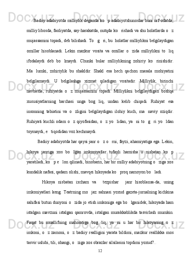          Badiiy adabiyotda milliylik deganda ko p adabiyotshunoslar buni urf-odatda,
milliy libosda, faoliyatda, say-harakatda, nutqda ko rishadi va shu holatlarda o z	
 
mujassamini topadi, deb bilishadi. To g ri, bu  holatlar milliylikni belgilaydigan	
 
omillar   hisoblanadi.   Lekin   mazkur   vosita   va   omillar   o zida   milliylikni   to liq	
 
ifodalaydi   deb   bo lmaydi.   Chunki   bular   milliylikning   zohiriy   ko rinishidir.	
 
Ma lumki,   zohiriylik   bu   shakldir.   Shakl   esa   hech   qachon   masala   mohiyatini	

belgilamaydi.   U   belgilashga   xizmat   qiladigan   vositadir.   Milliylik,   birinchi
navbatda,   ruhiyatda   o z   mujassamini   topadi.   Milliylikni   belgilaydigan   boshqa	

xususiyatlarning   barchasi   unga   bog liq,   undan   kelib   chiqadi.   Ruhiyat   esa	

insonning   tabiatini   va   o zligini   belgilaydigan   ilohiy   kuch,   ma naviy   oziqdir.	
 
Ruhiyati   kuchli   odam   o z  qiyofasidan,   o z   yo lidan,  ya ni   to g ri   yo ldan
      
toymaydi, e tiqodidan voz kechmaydi. 	

               Badiiy adabiyotda har qaysi janr o z o rni, fayzi, ahamiyatiga ega. Lekin,	
 
hikoya   janriga   xos   bo lgan   imkoniyatlar   tufayli   hamisha   u   nisbatan   ko p	
 
yaratiladi, ko p e lon qilinadi, binobarin, har bir milliy adabiyotning o ziga xos	
  
kundalik nafasi, qadam olishi, mavqei hikoyada ko proq namoyon bo ladi. 	
 
          Hikoya   nisbatan   ixcham   va   tezpishar   janr   hisoblansa-da,   uning	
 
imkoniyatlari   keng.   Teatrning   mo jaz   sahnasi   yoxud   gazeta-jurnalning   kichkina	

sahifasi butun dunyoni o zida jo etish imkoniga ega bo lganidek, hikoyada ham	
 
istalgan   mavzuni   istalgan   qamrovda,   istalgan   murakkablikda   tasvirlash   mumkin.
Faqat   bu   muallifning   mahoratiga   bog liq,   ya ni   u   har   bir   hikoyaning   o z	
  
imkoni,   o z   zamoni,   o z   badiiy   realligini   yarata   bildimi,   mazkur   reallikka   mos	
 
tasvir uslubi, tili, ohangi, o ziga xos obrazlar silsilasini topdimi yoxud?..	

12 