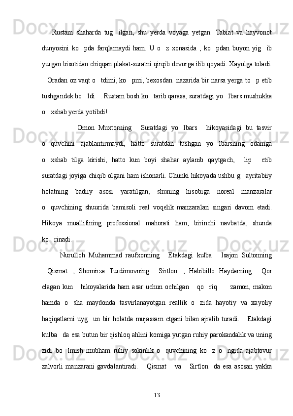       Rustam   shaharda   tug ilgan,   shu   yerda   voyaga   yetgan.   Tabiat   va   hayvonot
dunyosini   ko pda   farqlamaydi   ham.   U   o z   xonasida   ,   ko pdan   buyon   yig ib	
   
yurgan bisotidan chiqqan plakat-suratni qirqib devorga ilib qoyadi. Xayolga toladi.
Oradan oz vaqt o tdimi, ko pmi, bexosdan  nazarida bir narsa yerga to p etib	
   
tushgandek bo ldi . Rustam bosh ko tarib qarasa, suratdagi yo lbars mushukka	
   
o xshab yerda yotibdi!	

                  Omon   Muxtorning   Suratdagi   yo lbars   hikoyasidagi   bu   tasvir	
  
o quvchini   ajablantirmaydi,   hatto   suratdan   tushgan   yo lbarsning   odamga	
 
o xshab   tilga   kirishi,   hatto   kun   boyi   shahar   aylanib   qaytgach,   lip   etib
  
suratdagi joyiga chiqib olgani ham ishonarli. Chunki hikoyada ushbu g ayritabiiy	

holatning   badiiy   asosi   yaratilgan,   shuning   hisobiga   noreal   manzaralar
o quvchining   shuurida   bamisoli   real   voqelik   manzaralari   singari   davom   etadi.	

Hikoya   muallifining   professional   mahorati   ham,   birinchi   navbatda,   shunda
ko rinadi.

          Nurulloh   Muhammad   raufxonning   Etakdagi   kulba   Isajon   Sultonning	
 
Qismat ,   Shomirza   Turdimovning   Sirtlon ,   Habibillo   Haydarning   Qor	
    
elagan   kun   hikoyalarida   ham   asar   uchun   ochilgan   qo riq   zamon,   makon	
    
hamda   o sha   maydonda   tasvirlanayotgan   reallik   o zida   hayotiy   va   xayoliy
 
haqiqatlarni   uyg un   bir   holatda   mujassam   etgani   bilan   ajralib   turadi.   Etakdagi	
 
kulba da esa butun bir qishloq ahlini komiga yutgan ruhiy parokandalik va uning	

zidi   bo lmish   mubham   ruhiy   sokinlik   o quvchining   ko z   o ngida   ajabtovur	
   
zalvorli   manzarani   gavdalantiradi.   Qismat   va   Sirtlon da   esa   asosan   yakka	
   
13 