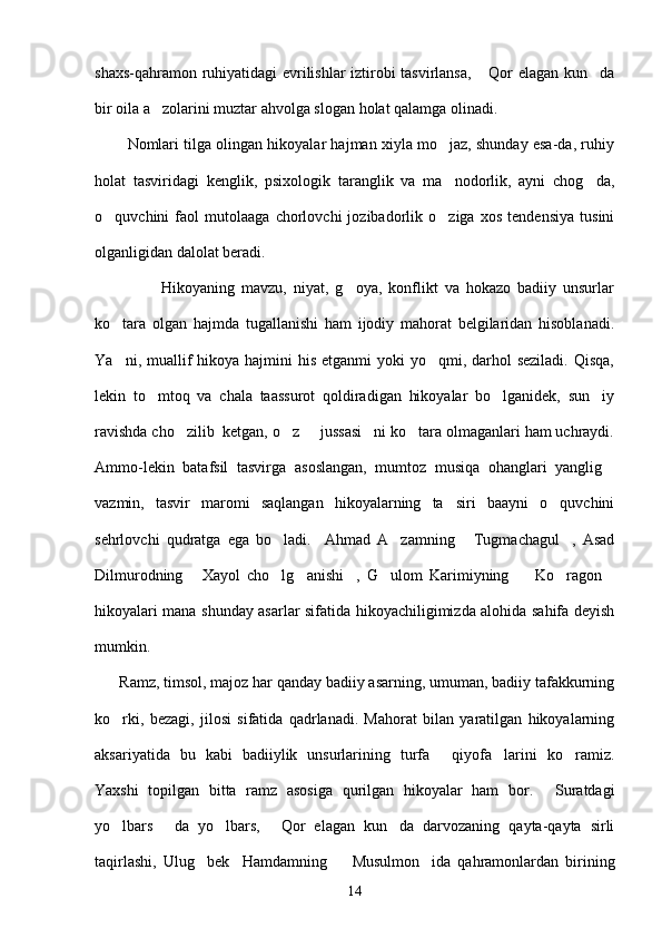 shaxs-qahramon ruhiyatidagi evrilishlar iztirobi tasvirlansa,  Qor elagan kun da 
bir oila a zolarini muztar ahvolga slogan holat qalamga olinadi.	

        Nomlari tilga olingan hikoyalar hajman xiyla mo jaz, shunday esa-da, ruhiy	

holat   tasviridagi   kenglik,   psixologik   taranglik   va   ma nodorlik,   ayni   chog da,
 
o quvchini   faol   mutolaaga   chorlovchi   jozibadorlik   o ziga   xos   tendensiya   tusini	
 
olganligidan dalolat beradi.
                    Hikoyaning   mavzu,   niyat,   g oya,   konflikt   va   hokazo   badiiy   unsurlar	

ko tara   olgan   hajmda   tugallanishi   ham   ijodiy   mahorat   belgilaridan   hisoblanadi.	

Ya ni, muallif  hikoya hajmini  his  etganmi  yoki  yo qmi, darhol  seziladi.  Qisqa,
 
lekin   to mtoq   va   chala   taassurot   qoldiradigan   hikoyalar   bo lganidek,   sun iy	
  
ravishda cho zilib  ketgan, o z   jussasi ni ko tara olmaganlari ham uchraydi.	
    
Ammo-lekin   batafsil   tasvirga   asoslangan,   mumtoz   musiqa   ohanglari   yanglig	

vazmin,   tasvir   maromi   saqlangan   hikoyalarning   ta siri   baayni   o quvchini	
 
sehrlovchi   qudratga   ega   bo ladi.     Ahmad   A zamning   Tugmachagul ,   Asad	
   
Dilmurodning   Xayol   cho lg anishi ,   G ulom   Karimiyning     Ko ragon	
       
hikoyalari mana shunday asarlar sifatida hikoyachiligimizda alohida sahifa deyish
mumkin.
      Ramz, timsol, majoz har qanday badiiy asarning, umuman, badiiy tafakkurning
ko rki,   bezagi,   jilosi   sifatida   qadrlanadi.   Mahorat   bilan   yaratilgan   hikoyalarning	

aksariyatida   bu   kabi   badiiylik   unsurlarining   turfa   qiyofa larini   ko ramiz.	
  
Yaxshi   topilgan   bitta   ramz   asosiga   qurilgan   hikoyalar   ham   bor.   Suratdagi	

yo lbars   da   yo lbars,   Qor   elagan   kun da   darvozaning   qayta-qayta   sirli	
    
taqirlashi,   Ulug bek     Hamdamning     Musulmon ida   qahramonlardan   birining	
  
14 