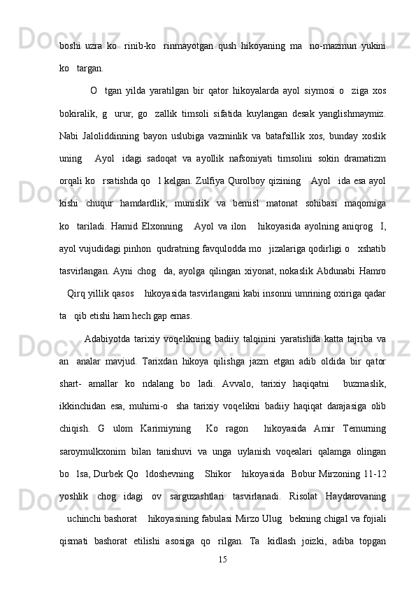 boshi   uzra   ko rinib-ko rinmayotgan   qush   hikoyaning   ma no-mazmun   yukini  
ko targan.	

              O tgan   yilda   yaratilgan   bir   qator   hikoyalarda   ayol   siymosi   o ziga   xos	
 
bokiralik,   g urur,   go zallik   timsoli   sifatida   kuylangan   desak   yanglishmaymiz.	
 
Nabi   Jaloliddinning   bayon   uslubiga   vazminlik   va   batafsillik   xos,   bunday   xoslik
uning   Ayol idagi   sadoqat   va   ayollik   nafsoniyati   timsolini   sokin   dramatizm	
 
orqali ko rsatishda qo l kelgan. Zulfiya Qurolboy qizining  Ayol ida esa ayol	
   
kishi   chuqur   hamdardlik,   munislik   va   bemisl   matonat   sohibasi   maqomiga
ko tariladi.   Hamid   Elxonning   Ayol   va   ilon   hikoyasida   ayolning   aniqrog I,	
   
ayol vujudidagi pinhon  qudratning favqulodda mo jizalariga qodirligi o xshatib	
 
tasvirlangan.   Ayni   chog da,   ayolga   qilingan   xiyonat,   nokaslik   Abdunabi   Hamro	

Qirq yillik qasos  hikoyasida tasvirlangani kabi insonni umrining oxiriga qadar	
 
ta qib etishi ham hech gap emas.	

            Adabiyotda   tarixiy   voqelikning   badiiy   talqinini   yaratishda   katta   tajriba   va
an analar   mavjud.   Tarixdan   hikoya   qilishga   jazm   etgan   adib   oldida   bir   qator

shart-   amallar   ko ndalang   bo ladi.   Avvalo,   tarixiy   haqiqatni     buzmaslik,	
 
ikkinchidan   esa,   muhimi-o sha   tarixiy   voqelikni   badiiy   haqiqat   darajasiga   olib	

chiqish.   G ulom   Karimiyning   Ko ragon   hikoyasida   Amir   Temurning	
   
saroymulkxonim   bilan   tanishuvi   va   unga   uylanish   voqealari   qalamga   olingan
bo lsa, Durbek Qo ldoshevning  Shikor  hikoyasida   Bobur Mirzoning 11-12	
   
yoshlik   chog idagi   ov   sarguzashtlari   tasvirlanadi.   Risolat   Haydarovaning	

uchinchi bashorat  hikoyasining fabulasi Mirzo Ulug bekning chigal va fojiali	
  
qismati   bashorat   etilishi   asosiga   qo rilgan.   Ta kidlash   joizki,   adiba   topgan	
 
15 