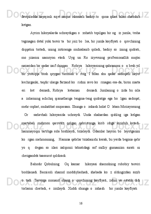 favqulodda   hayajonli   sujet   zanjiri   ishonarli   badiiy   to qima   iplari   bilan   chatishib
ketgan.
              Ayrim   hikoyalarda   uchraydigan   o xshatib   topilgan   bir   og iz  jumla,   tesha	
 
tegmagan  detal  yoki   tasvir  ta bir  joiz  bo lsa,  bir   jumla kayfiyati   o quvchining	
  
diqqatini   tortadi,   uning   xotirasiga   muhralanib   qoladi,   badiiy   so zning   qudrati,	

mo jizasini   namoyon   etadi.   Uyg un   Ro ziyevning   professionallik   nuqtai	
  
nazaridan bir qadar zaif chiqqan  Robiya  hikoyasining qahramoni o n besh yil	
  
bir   yostiqqa   bosh   qoygan   turmush   o rtog I   bilan   shu   qadar   sadoqatli   hayot	
 
kechirganki, taqdir ularga farzand ko rishni ravo ko rmagan esa-da, biron marta	
 
eri   ket   demadi,   Robiya   ketaman     demadi.   Jumlaning   o zida   bu   oila	
    
a zolarining   achchiq   qismatlariga   tengma-teng   qudratga   ega   bo lgan   sadoqat,	
 
mehr-oqibat, muhabbat mujassam. Shunga o xshash holat O ktam Mirzayorning	
 
Or   sarlavhali   hikoyasida   uchraydi.   Unda   shahardan   qishlog iga   kelgan	
  
martabali   mehmon   qarovsiz   qolgan   qabristonga   kirib   ishga   kirishib   ketadi-
hammayoqni   tartibga   sola   boshlaydi,   tozalaydi.   Odamlar   hayron   bo layotganini	

ko rgan mehmonning,  Hamma qabrlar tozalanishi kerak, bu yerda begona qabr	
 
yo q   degan   so zlari   xalqimiz   tabiatidagi   sof   milliy   gumanizm   surati ni
   
chezgandek taassurot qoldiradi.
        Bahodir   Qobulning   Oq   kamar   hikoyasi   shamolning   rubobiy   tasviri	
 
boshlanadi.   Bamisoli   shamol   moddiylashadi,   shabada   ko z   oldingizdan   suzib	

o tadi.   Tasvirga   monand   ohang   o quvchining   kayfiyati,   zehni   va   estetik   didi	
 
torlarini   chertadi,   e zozlaydi.   Xuddi   shunga   o xshash   bir   jumla   kayfiyati	
   
16 