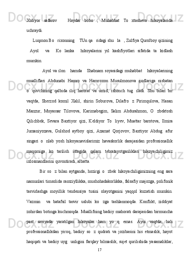 Xoliyor   safarov   Haydar   bobo ,   Muhabbat   To xtasheva   hikoyalarida  
uchraydi.
     Luqmon Bo rixonning  TUn qa ridagi shu la , Zulfiya Qurolboy qizining	
    
Ayol   va   Ko lanka   hikoyalarini   yil   kashfiyotlari   sifatida   ta kidlash	
     
mumkin. 
                Ayol  va  ilon  hamda   Shabnam   soyasidagi  muhabbat   hikoyalarining	
   
mualliflari   Abdunabi   Hamro   va   Hamroxon   Musulmonova   ijodlariga   nisbatan
o quvchining   qalbida   iliq   harorat   va   umid,   ishonch   tug iladi.   Shu   bilan   bir	
 
vaqtda,   Sherzod   komil   Xalil,   shirin   Soburova,   Dilafro z   Pirimqulova,   Hasan	

Manzur,   Muyassar   Tilovova,   Karimabegim,   Salim   Abdurahmon,   O zbektosh	

Qilichbek,   Sevara   Baxtiyor   qizi,   Keldiyor   To liyev,   Muattar   barotova,   Ilmira	

Jumaniyozava,   Gulshod   aytboy   qizi,   Azamat   Qorjovov,   Baxtiyor   Abdug afur	

singari   o nlab   yosh   hikoyanavislarimiz   havaskorlik   darajasidan   professionallik	

maqomiga   ko tarilish   istagida   qalam   tebratayotganliklari   hikoyachiligimiz	

ixlosmandlarini quvontiradi, albatta.
              Bir   so z   bilan   aytganda,   hozirgi   o zbek   hikoyachiligimizning   eng   sara
 
namunlari timsolida ramziyllikka, mushohadakorlikka, falsafiy majozga, polifonik
tasvirlashga   moyillik   tendensiya   tusini   olayotganini   yaqqol   kuzatish   mumkin.
Vazmin     va   batafsil   tasvir   uslubi   ko zga   tashlanmoqda.   Konflikt,   ziddiyat	

zohirdan botinga kuchmoqda. Muallifning badiiy mahorati darajasidan birmuncha
past   saviyada   yaratilgan   hikoyalar   ham   yo q   emas.   Ayni   vaqtda,   hali	

professionallikdan   yiroq,   badiiy   so z   qudrati   va   jozibasini   his   etmaslik,   hayot	

haqiqati   va   badiiy   uyg unligini   farqlay   bilmaslik,   sujet   qurilishida   yasamaliklar,	

17 